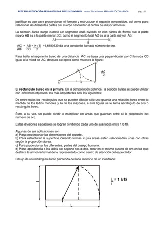 ARTE EN LA EDUCACIÓN BÁSICA REGULAR NIVEL SECUNDARIO Autor: Oscar Jaime MAMANI POCOHUANCA pág. 213
justificar su uso para proporcionar el formato y estructurar el espacio compositivo, así como para
relacionar las diferentes partes del cuerpo o localizar el centro de mayor armonía.
La sección áurea surge cuando un segmento está dividido en dos partes de forma que la parte
mayor AB es a la parte menor BC, como el segmento total AC es a la parte mayor AB.
AC = AB =1+√ 5 =1,6180339 da una constante llamada número de oro.
AB BC 2
Para hallar el segmento áureo de una distancia AC, se traza una perpendicular por C llamada CD
igual a la mitad de AC, después se opera como muestra la figura:
El rectángulo áureo en la pintura. En la composición pictórica, la sección áurea se puede utilizar
con diferentes objetivos; los más importantes son los siguientes:
De entre todos los rectángulos que se pueden dibujar sólo uno guarda una relación áurea entre la
medida de los lados menores y la de los mayores, a esta figura se le llama rectángulo de oro o
rectángulo áureo.
Éste, a su vez, se puede dividir o multiplicar en áreas que guardan entre sí la proporción del
número de oro.
Estas divisiones espaciales se logran dividiendo cada uno de sus lados entre 1,618.
Algunas de sus aplicaciones son:
a) Para proporcionar las dimensiones del soporte.
b) Para estructurar la superficie creando formas cuyas áreas estén relacionadas unas con otras
según la proporción áurea.
c) Para proporcionar las diferentes, partes del cuerpo humano.
d) Para, aplicándola a los lados del soporte dos a dos, crear en el mismo puntos de oro en los que
destaca la armonía formal de lo representado como centro de atención del espectador.
Dibujo de un rectángulo áureo partiendo del lado menor o de un cuadrado:
 