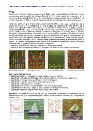ARTE EN LA EDUCACIÓN BÁSICA REGULAR NIVEL SECUNDARIO Autor: Oscar Jaime MAMANI POCOHUANCA pág. 214
RITMO.
El elemento rítmico en mi pintura es primordial. Debe existir un ensamblaje perfecto entre ritmo y
esencia para que un cuadro comunique plenamente. Y el hecho mismo de pintar ya es en sí
mismo una danza de todo el ser del pintor sobre el soporte. Las pinceladas literalmente bailan, las
formas establecen un diálogo musical, los colores vibran con luces eternamente momentáneas.
Realmente siento un gran entusiasmo hacia el elemento rítmico. Creo que es el corazón de la
creatividad misma y el hilo conductor que une a todas las creaciones del arte. El ritmo es la
música y la expresión sublime de la danza, pero también es ritmo y música la poesía, donde la
palabra danza también y se hace esencial. Es ritmo la mejor escultura y la prosa de los maestros,
es una combinación de diferentes ritmos una obra cinematográfica o teatral y hasta la práctica
deportiva parece ensamblarse con el arte cuando los deportistas parecen bailar armoniosamente
en algún momento privilegiado. En todas las grandes creaciones de la pintura late el misterio del
ritmo armonioso y en algunos pintores definidores de la modernidad, como Jackson Pollock,
Francis Picabia o Joan Miró, danza y expresividad apuntan directamente, humildemente, hacia el
infinito. La sucesión acompasada de las formas que integran un movimiento sonoro o visual se
llama ritmo. En la expresión plástica los ritmos se agrupan:
o Respecto a la forma, en rectilíneos, quebrados, curvos y ondulados.
o Respecto a la disposición en el espacio, en continuos, alternos, discontinuos y crecientes.
Expresividad de los ritmos
o Los ritmos rectilíneos producen un efecto visualde seriedad y orden.
o Los ritmos quebrados se utilizan para expresar nerviosismo, dinamismo o agresividad.
o Los ritmos curvos potencian eL efecto de movimiento suave.
o Los ritmos ondulados aumentan el efecto de movimiento.
o Los ritmos continuos resultan monótonos.
o Los ritmos alternos crean una sensación de movimiento controlado.
o Los ritmos discontinuos se emplean para expresar libertad de movimientos.
o Los ritmos crecientes amplían el efecto visual de profundidad.
Esquemas de ritmo. Consiste en dibujar Los principales movimientos y direcciones de los
elementos visuales que integran la escena. Observa estos esquemas de ritmo y su interpretación
pictórica final.
 