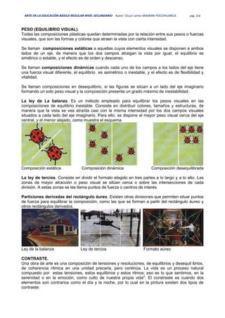 ARTE EN LA EDUCACIÓN BÁSICA REGULAR NIVEL SECUNDARIO Autor: Oscar Jaime MAMANI POCOHUANCA pág. 216
PESO (EQUILIBRIO VISUAL).
Todas las composiciones plásticas quedan determinadas por la relación entre sus pesos o fuerzas
visuales, que son las formas y colores que atraen la vista con cierta intensidad.
Se llaman composiciones estáticas a aquellas cuyos elementos visuales se disponen a ambos
lados de un eje, de manera que los dos campos atraigan la vista por igual, el equilibrio es
simétrico o estable, y el efecto es de orden y descanso.
Se llaman composiciones dinámicas cuando cada uno de los campos a los lados del eje tiene
una fuerza visual diferente, el equilibrio es asimétrico o inestable, y el efecto es de flexibilidad y
vitalidad.
Se llaman composiciones en desequilibrio, si las figuras se sitúan a un lado del eje imaginario
formando un solo peso visual y la composición presenta un grado máximo de inestabilidad.
La ley de La balanza. Es un método empleado para equilibrar los pesos visuales en las
composiciones de equilibrio inestable. Consiste en distribuir colores, tamaños y estructuras, de
manera que la vista se vea atraída casi con la misma intensidad por los dos campos visuales
situados a cada lado del eje imaginario. Para ello, se dispone el mayor peso visual cerca del eje
central, y el menor alejado, como muestra el esquema
Composición estática Composición dinámica Composición desequilibrada
La ley de tercios. Consiste en dividir el formato elegido en tres partes a lo largo y a lo alto. Las
zonas de mayor atracción o peso visual se sitúan cerca o sobre las intersecciones de cada
división. A estas zonas se les llama puntos de fuerza o centros de interés.
Particiones derivadas del rectángulo áureo. Existen otras divisiones que permiten situar puntos
de fuerza para equilibrar la composición, como las que se forman a partir del rectángulo áureo y
otros rectángulos derivados.
Ley de la balanza Ley de tercios Formato aúreo
CONTRASTE.
Una obra de arte es una composición de tensiones y resoluciones, de equilibrios y desequil ibrios,
de coherencia rítmica en una unidad precaria, pero continúa. La vida es un proceso natural
compuesto por estas tensiones, estos equilibrios y estos ritmos; eso es lo que sentimos, en la
serenidad o en la emoción, como culto de nuestra propia vida". El constraste es cuando dos
elementos son contrarios como el día y la noche, por lo cual en la pintura existen dos tipos de
contraste:
 