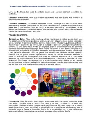 ARTE EN LA EDUCACIÓN BÁSICA REGULAR NIVEL SECUNDARIO Autor: Oscar Jaime MAMANI POCOHUANCA pág. 217
Leyes de Contraste. Las leyes de contraste sirven para suavizar, acentuar o equilibrar los
contrastes.
Contrastes Simultáneos. Hace que un color resulte tanto más claro cuanto más oscuro es el
tono del color que le rodea.
Contrastes Sucesivos. Se basa en fenómenos ópticos. Si te fijas con atención en las vallas
publicitarias y anuncios que bordean las autopistas, te darás cuenta que desde bastante lejos se
puede leer lo que anuncian, esto es debido a que usan contrastes y combinaciones de dos
colores que facilitan enormemente la lectura de sus rótulos, otro tanto sucede con las señales de
transito que hay en carreteras y autopistas.
TIPOS DE CONTRASTE:
Contraste de Color. Fíjate en los montes y colinas, notarás que, a medida que se alejan unos
tras otros hacia el horizonte, pierden su coloración propia y adquieren tonos azules, violáceos y
grises. Este tipo de contraste lo utilizan con más frecuencia los rotuladores, publicistas, pintores y
diseñadores de estampillas de correos, con la finalidad de conseguir una impresión agradable y
llamativa. El tono tiene mayor fuerza que el propio color en el establecimiento del contraste.
Dentro de las dimensiones del color (el matiz, el tono y el croma) el tono domina. Después de la
cualidad tonal, el contraste de color más interesante es la se establece en cuanto a cálidos-fríos.
Como ya vimos en el tema color, las gamas frías verdes-azules tienen un carácter regresivo,
mientras que las gamas cálidas rojos-amarillos, tienen un carácter expansivo. Mediante la
utilización adecuada de la temperatura de color en diferentes elementos de la composición
podremos dar mayor dimensión a un determinado elemento o bien dar la sensación de mayor
proximidad. El contraste complementario es el equilibrio relativo entre cálido y frío, en concreto
Munsell establece, en base a su teoría del contraste simultáneo, que el color complementario es el
que se sitúa en el lugar exactamente opuesto de la rueda de colores.
Contraste de Tono: Es cuando en el dibujo o la pintura se realiza de manera simultanea, a que
cada objeto contraste entre si, entre tonos claros y oscuros. La utilización de tonos muy
contrastados, claridad-oscuridad, establecen el contraste tonal. El mayor peso tonal lo tendría
aquél elemento con mayor oscuridad o intensidad tonal, a medida que elimináramos tono al
elemento perdería fuerza y dimensión dentro de la composición, por lo cual deberíamos
redimensionarlo para que siguiera manteniendo su peso en el conjunto del diseño.
 