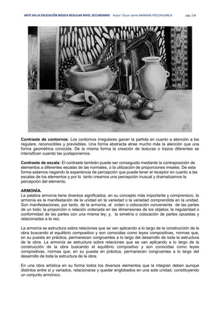 ARTE EN LA EDUCACIÓN BÁSICA REGULAR NIVEL SECUNDARIO Autor: Oscar Jaime MAMANI POCOHUANCA pág. 218
Contraste de contornos: Los contornos irregulares ganan la partida en cuanto a atención a los
regulare, reconocibles y previsibles. Una forma abstracta atrae mucho más la atención que una
forma geométrica conocida. De la misma forma la creación de texturas o trazos diferentes se
intensifican cuando las yuxtaponemos.
Contraste de escala: El contraste también puede ser conseguido mediante la contraposición de
elementos a diferentes escalas de las normales, o la utilización de proporciones irreales. De esta
forma estamos negando la experiencia de percepción que puede tener el receptor en cuanto a las
escalas de los elementos y por lo tanto creamos una percepción inusual y dramatizamos la
percepción del elemento.
ARMONÍA.
La palabra armonía tiene diversos significados, en su concepto más importante y comprensivo, la
armonía es la manifestación de la unidad en la variedad o la variedad comprendida en la unidad.
Son manifestaciones, por tanto, de la armonía, el orden o colocación conveniente de las partes
de un todo; la proporción o relación ordenada en las dimensiones de los objetos; la regularidad o
conformidad de las partes con una misma ley; y, la simetría o colocación de partes opuestas y
relacionadas a la vez.
La armonía se estructura sobre relaciones que se van aplicando a lo largo de la construcción de la
obra buscando el equilibrio compositivo y son conocidas como leyes compositivas, normas que,
en su puesta en práctica, permanecen congruentes a lo largo del desarrollo de toda la estructura
de la obra. La armonía se estructura sobre relaciones que se van aplicando a lo largo de la
construcción de la obra buscando el equilibrio compositivo y son conocidas como leyes
compositivas, normas que, en su puesta en práctica, permanecen congruentes a lo largo del
desarrollo de toda la estructura de la obra.
En una obra artística en su forma todos los diversos elementos que la integran deben aunque
distintos entre sí y variados, relacionarse y quedar englobados en una sola unidad, constituyendo
un conjunto armónico.
 
