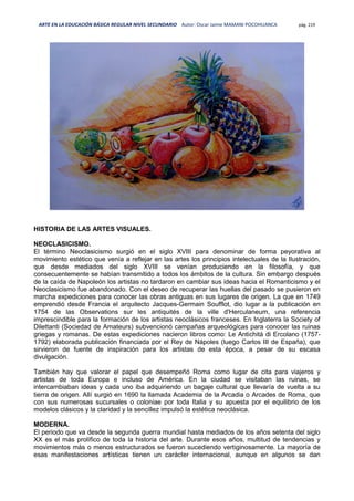 ARTE EN LA EDUCACIÓN BÁSICA REGULAR NIVEL SECUNDARIO Autor: Oscar Jaime MAMANI POCOHUANCA pág. 219
HISTORIA DE LAS ARTES VISUALES.
NEOCLASICISMO.
El término Neoclasicismo surgió en el siglo XVIII para denominar de forma peyorativa al
movimiento estético que venía a reflejar en las artes los principios intelectuales de la Ilustración,
que desde mediados del siglo XVIII se venían produciendo en la filosofía, y que
consecuentemente se habían transmitido a todos los ámbitos de la cultura. Sin embargo después
de la caída de Napoleón los artistas no tardaron en cambiar sus ideas hacia el Romanticismo y el
Neoclasicismo fue abandonado. Con el deseo de recuperar las huellas del pasado se pusieron en
marcha expediciones para conocer las obras antiguas en sus lugares de origen. La que en 1749
emprendió desde Francia el arquitecto Jacques-Germain Soufflot, dio lugar a la publicación en
1754 de las Observations sur les antiquités de la ville d'Herculaneum, una referencia
imprescindible para la formación de los artistas neoclásicos franceses. En Inglaterra la Society of
Dilettanti (Sociedad de Amateurs) subvencionó campañas arqueológicas para conocer las ruinas
griegas y romanas. De estas expediciones nacieron libros como: Le Antichitá di Ercolano (1757-
1792) elaborada publicación financiada por el Rey de Nápoles (luego Carlos III de España), que
sirvieron de fuente de inspiración para los artistas de esta época, a pesar de su escasa
divulgación.
También hay que valorar el papel que desempeñó Roma como lugar de cita para viajeros y
artistas de toda Europa e incluso de América. En la ciudad se visitaban las ruinas, se
intercambiaban ideas y cada uno iba adquiriendo un bagaje cultural que llevaría de vuelta a su
tierra de origen. Allí surgió en 1690 la llamada Academia de la Arcadia o Arcades de Roma, que
con sus numerosas sucursales o coloniae por toda Italia y su apuesta por el equilibrio de los
modelos clásicos y la claridad y la sencillez impulsó la estética neoclásica.
MODERNA.
El periodo que va desde la segunda guerra mundial hasta mediados de los años setenta del siglo
XX es el más prolífico de toda la historia del arte. Durante esos años, multitud de tendencias y
movimientos más o menos estructurados se fueron sucediendo vertiginosamente. La mayoría de
esas manifestaciones artísticas tienen un carácter internacional, aunque en algunos se dan
 