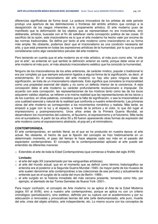 ARTE EN LA EDUCACIÓN BÁSICA REGULAR NIVEL SECUNDARIO Autor: Oscar Jaime MAMANI POCOHUANCA pág. 220
diferencias significativas de forma local. La postura innovadora de los artistas de este periodo
produjo una apertura de las delimitaciones o fronteras del ámbito artístico que condujo a la
desaparición de los rasgos inherentes a lo propiamente artístico. El arte moderno puso de
manifiesto que la deformación de los objetos que se representaban no era involuntaria, sino
deliberada, artística, buscada con el fin de satisfacer cierta concepción poética de las cosas. El
sacrificio de la razón, este irracionalismo es lo que el arte moderno ha hecho valer por encima de
las normas tradicionales. Se define por tanto al arte moderno como irracionalismo en su forma
más amplia. No obstante, podemos decir que el irracionalismo es una condición necesaria del
arte, y que está presente en todas las expresiones artísticas de la humanidad, por lo que no puede
considerarse como algo característico peculiar del arte moderno.
Pero teniendo en cuenta que el arte moderno es el más artístico, el más puro como arte, “el arte
por el arte”, se entiende en qué sentido la definición anterior es cierta; porque debe verse en el
arte moderno el más puro, el más absoluto irracionalismo estético que ha conocido la humanidad.
Ninguno de los irracionalismos de los artes anteriores, de carácter místico, popular o tradicional lo
era por completo ya que siempre estuvieron ligados a alguna forma de la significación, es decir, al
entendimiento. En el irracionalismo del arte moderno no hay sitio para ninguna clase de
significación, se trata de un irracionalismo objetivista. Esto significa que considera la irracionalidad
como una propiedad esencial del objeto y no como un defecto interior de la conciencia. A esta
concepción debe el arte moderno su carácter profundamente revolucionario e impopular. De
acuerdo con esta concepción, las representaciones de los místicos tanto como las de los locos
adquieren validez objetiva, se refieren a la misma realidad que las representaciones de los laicos y
de los cuerdos; en otras palabras, considera que la falta de significación, o sea la irracionalidad es
una cualidad esencial y natural de la realidad que confronta a nuestro entendimiento. Las primeras
obras del arte moderno se corresponden a los movimientos romántico y realista. Más tarde, se
empezó a jugar con la luz y el espacio, a través de la pintura y el color, lo que dió lugar al
impresionismo y posimpresionismo. Unos años antes de la Primera Guerra Mundial, se
desarrollaron los movimientos del cubismo, el fauvismo, el expresionismo y el futurismo. Más tarde
vino el surrealismo. A partir de los años 50 y 60 fueron apareciendo otras formas de expresión del
arte moderno como el expresionismo abstracto, el pop-art y el minimalismo.
CONTEMPORÁNEA.
El arte contemporáneo, en sentido literal, es el que se ha producido en nuestra época: el arte
actual. No obstante, el hecho de que la fijación del concepto se hizo históricamente en un
determinado momento, el paso del tiempo le hace alejarse cada vez más en el pasado del
espectador contemporáneo. El concepto de la contemporaneidad aplicado al arte puede ser
entendido de diferentes maneras:
o Extendido al arte de toda la Edad Contemporánea (que comienza a finales del siglo XVIII)
Limitado:
o al arte del siglo XX (caracterizado por las vanguardias artísticas);
o al arte del mundo actual, que en el momento que se definió como término historiográfico se
entendía era el posterior a la Segunda Guerra Mundial -1945- (la mayor parte de los museos de
arte suelen denominar arte contemporáneo a las colecciones de ese período) y actualmente se
entiende que es el surgido de la caída del muro de Berlín -1989-;
o al arte surgido en la historia inmediata del más cercano presente, tomando como hito, por
ejemplo, el atentado de las Torres Gemelas de Nueva York -2001-.
Para mayor confusión, el concepto de Arte moderno no se aplica al Arte de la Edad Moderna
(siglos XV al XVIII), sino a nuestro arte contemporáneo, porque se aplica no con un criterio
cronológico (periodización), sino estético, definido por su ruptura con el academicismo y por su
adecuación a renovadas y provocativas teorías del arte (arte deshumanizado, arte puro, muerte
del arte, crisis del objeto artístico, arte independiente, etc. Lo mismo ocurre con los conceptos de
 