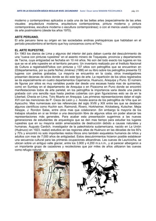 ARTE EN LA EDUCACIÓN BÁSICA REGULAR NIVEL SECUNDARIO Autor: Oscar Jaime MAMANI POCOHUANCA pág. 221
moderno y contemporáneo aplicados a cada una de las bellas artes (especialmente de las artes
visuales: arquitectura moderna, arquitectura contemporánea, pintura moderna y pintura
contemporánea, escultura moderna o escultura contemporánea); o con el menos usado concepto
de arte postmoderno (desde los años 1970).
ARTE PERUANO.
El arte peruano tiene su origen en las sociedades andinas prehispánicas que habitaban en el
período precolombino el territorio que hoy conocemos como el Perú.
EL ARTE RUPESTRE.
En 1963 los diarios de Lima y algunos del interior del país daban cuenta del descubrimiento de
una “cueva con pinturas rupestres” en el asiento minero de Toquepala, provincia y departamento
de Tacna, cuya antigüedad se fechaba en 10 mil años. No son del todo exacto los lugares en los
que se ve el arte rupestre en el territorio peruano. Un inventario realizado por el Instituto Nacional
de Cultura a registrado97sitios con pinturas y 137 sitios con petroglifos que se encuentran en
22departamentos, por su parte Núñez Jiménez (1986) en su libro sobre los petroglifos presenta 72
lugares con piedras grabadas. La mayoría se encuentra en la costa, otros investigadores
presentan decenas de sitios donde se dio este tipo de arte. La repartición de los sitios registrados
se da especialmente en cuatro departamentos Cajamarca, Huanuco, Arequipa y Puno. El número
de figuras por sitios es muy variables puede dar desde una escasas hasta mas de quinientas,
como en Sumbay en el departamento de Arequipa o en Pizacoma en Puno donde se encontró
manifestaciones todos de arte parietal, en los petroglifos la importancia varia desde una piedra
grabada con una sencilla raya hasta piedras cubiertas con gran figuraciones esto se da en la
Libertad, Checta en Lima, Toro Muerto en Arequipa. Las primeras representaciones datan el siglo
XVI con las menciones de P. Cieza de León y J. Acosta acerca de los petroglifos de Viña que en
Ayacucho. Mas numerosas son las referencias del siglo XVIII y XIX entre las que se destacan
algunos científicos como Huchin son, Raimondi, Rivero, Horkheimer, Krickeberg, Kutscher, Mejia
Xesppe, J. Rondon Salas, entre otros mas que colaboraron .Sin embargo la mayoría de los
trabajos situados en si se limitan a una descripción libre de algunos sitios sin poder abarcar las
representaciones más generales. Para acabar esta presentación sugerimos a las nuevas
generaciones de estudiantes de arqueología que se den mas tiempo para estudiar los lugares
rupestres que en su mayoría están amenazados de destrucción debido a causas naturales y
humanas. Augusto Cardich, investigador de la paleohistoria sudamericana, nacido en La Unión
(Huánuco) en 1923, realizó estudios en las regiones altas de Huánuco en las décadas de los 60′s
y 70′s y encontró no solo importantes restos líticos sino también esqueletos humanos de niños y
adultos con mas de 7,000 años de antigüedad. Estos descubrimientos hicieron posible establecer
una secuencia cultural para las primeras ocupaciones altoandinas. Las cuevas de Lauricocha, se
ubican sobre un antiguo valle glaciar, entre los 3,900 y 4,200 m.s.n.m., y al parecer albergaron a
un importante grupo de cazadores y recolectores que por miles de años utilizaron las cuevas
como refugio natural.
 