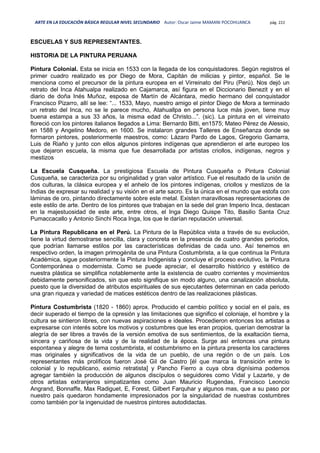 ARTE EN LA EDUCACIÓN BÁSICA REGULAR NIVEL SECUNDARIO Autor: Oscar Jaime MAMANI POCOHUANCA pág. 222
ESCUELAS Y SUS REPRESENTANTES.
HISTORIA DE LA PINTURA PERUANA
Pintura Colonial. Esta se inicia en 1533 con la llegada de los conquistadores. Según registros el
primer cuadro realizado es por Diego de Mora, Capitán de milicias y pintor, español. Se le
menciona como el precursor de la pintura europea en el Virreinato del Piru (Perú). Nos dejó un
retrato del Inca Atahualpa realizado en Cajamarca, así figura en el Diccionario Benezit y en el
diario de doña Inés Muñoz, esposa de Martín de Alcántara, medio hermano del conquistador
Francisco Pizarro, allí se lee: “... 1533, Mayo, nuestro amigo el pintor Diego de Mora a terminado
un retrato del Inca, no se le parece mucho, Atahuallpa en persona luce más joven, tiene muy
buena estampa a sus 33 años, la misma edad de Christo...”. (sic). La pintura en el virreinato
floreció con los pintores italianos llegados a Lima: Bernardo Bitti, en1575; Mateo Pérez de Alessio,
en 1588 y Angelino Medoro, en 1600. Se instalaron grandes Talleres de Enseñanza donde se
formaron pintores, posteriormente maestros, como: Lázaro Pardo de Lagos, Gregorio Gamarra,
Luis de Riaño y junto con ellos algunos pintores indígenas que aprendieron el arte europeo los
que dejaron escuela, la misma que fue desarrollada por artistas criollos, indígenas, negros y
mestizos
La Escuela Cusqueña. La prestigiosa Escuela de Pintura Cusqueña o Pintura Colonial
Cusqueña, se caracteriza por su originalidad y gran valor artístico. Fue el resultado de la unión de
dos culturas, la clásica europea y el anhelo de los pintores indígenas, criollos y mestizos de la
Indias de expresar su realidad y su visión en el arte sacro. Es la única en el mundo que estofa con
láminas de oro, pintando directamente sobre este metal. Existen maravillosas representaciones de
este estilo de arte. Dentro de los pintores que trabajan en la sede del gran Imperio Inca, destacan
en la majestuosidad de este arte, entre otros, el Inga Diego Quispe Tito, Basilio Santa Cruz
Pumaccacallo y Antonio Sinchi Roca Inga, los que le darían reputación universal.
La Pintura Republicana en el Perú. La Pintura de la República vista a través de su evolución,
tiene la virtud demostrarse sencilla, clara y concreta en la presencia de cuatro grandes periodos,
que podrían llamarse estilos por las características definidas de cada uno. Así tenemos en
respectivo orden, la imagen primogénita de una Pintura Costumbrista, a la que continua la Pintura
Académica, sigue posteriormente la Pintura Indigenista y concluye el proceso evolutivo, la Pintura
Contemporánea o modernista. Como se puede apreciar, el desarrollo histórico y estético de
nuestra plástica se simplifica notablemente ante la existencia de cuatro corrientes y movimientos
debidamente personificados, sin que esto signifique sin modo alguno, una canalización absoluta,
puesto que la diversidad de atributos espirituales de sus ejecutantes determinan en cada periodo
una gran riqueza y variedad de matices estéticos dentro de las realizaciones plásticas.
Pintura Costumbrista (1820 - 1860) aprox. Producido el cambio político y social en el país, es
decir superado el tiempo de la opresión y las limitaciones que significo el coloniaje, el hombre y la
cultura se sintieron libres, con nuevas aspiraciones e ideales. Procedieron entonces los artistas a
expresarse con interés sobre los motivos y costumbres que les eran propios, querían demostrar la
alegría de ser libres a través de la versión emotiva de sus sentimientos, de la exaltación tierna,
sincera y cariñosa de la vida y de la realidad de la época. Surge así entonces una pintura
espontanea y alegre de tema costumbrista, el costumbrismo en la pintura presenta los caracteres
mas originales y significativos de la vida de un pueblo, de una región o de un país. Los
representantes más prolíficos fueron José Gil de Castro [él que marca la transición entre lo
colonial y lo republicano, eximio retratista] y Pancho Fierro a cuya obra dignísima podemos
agregar también la producción de algunos discípulos o seguidores como Vidal y Lazarte, y de
otros artistas extranjeros simpatizantes como Juan Mauricio Rugendas, Francisco Leoncio
Angrand, Bonnaffe, Max Radiguet, E, Forest, Gilbert Farquhar y algunos mas, que a su paso por
nuestro país quedaron hondamente impresionados por la singularidad de nuestras costumbres
como también por la ingenuidad de nuestros pintores autodidactas.
 