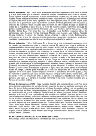 ARTE EN LA EDUCACIÓN BÁSICA REGULAR NIVEL SECUNDARIO Autor: Oscar Jaime MAMANI POCOHUANCA pág. 223
Pintura Académica (1860 - 1920) aprox. Establecido es sistema republicano en el Perú, la cultura
y el arte estimulados por un absoluto sentido de libertad se orientaron hacia nuevos confines,
donde lograron nuevas experiencias, nuevos conocimientos y sobre todo, la forma de vincular
nuestra cultura artística al desarrollo estético universal. Viajan entonces nuestros jóvenes artistas
al viejo mundo donde el arte había logrado su mas alta expresión; unos por cuenta propia: otros
enviados por el gobierno en razón a sus méritos y virtudes artísticas, pero todos van entusiastas y
ansiosos de aprender y traer a nuestra patria lo mejor del arte europeo. Europa fue desde los
inicios de la República, y sigue siendo, la meta de nuestros artistas. Conforman el grupo de
pintores académicos: Ignacio Merino, Francisco Lazo, Luis Montero, Daniel Hernández, Teófilo
Castillo, Carlos Baca Flor entre los mas destacados, pero también realizaron obras de
considerable valor Federico Torrico, Francisco Masías, Juan Lepiani, Luis Astete, Abelardo
Alvarez Calderón, Federico del Campo, Carlos Jiménez y Alberto Lynch. Estéticamente,
encontramos en el arte de nuestros pintores académicos, secuencias neoclásicas, románticas,
realistas e impresionistas que aportaron un amplio conocimiento al arte nacional.
Pintura Indigenista (1920 - 1940) aprox. En el devenir de la vida es necesario conocer un poco
de mundo, para conocernos mejor a nosotros mismos. El contacto con nuevos ambientes y
nuevas realidades, nos permiten entender mejor nuestro ámbito vital. Así sucedió en la pintura, la
belleza de esos mundos idealizados del arte académico y clásico, dio la posibilidad a nuestros
artistas de conocer el significado real y concreto de nuestra tierra, de nuestros habitantes, de
nuestra herencia artística. El excesivo interés y respeto por lo foráneo decae ante una nueva
concepción del valor estético como exaltación primordial de lo propio. Algunos artistas que
emigraron en afanosa búsqueda de conceptos originales, vuelven a la tierra saturados de
nostalgia portando un mensaje de amor a lo suyo. Surge así la Pintura Indigenista, ávida de
emoción local, deseosa de gozar y transmitir la belleza temática, formal y cromática de nuestros
pueblos y de nuestros tipos. Tuvo el indigenismo su momento, laboro y produjo su aporte de claro
y evidente nacionalismo, pero mirado con el desdén que se dispensa a lo aldeano, tuvo que pasar
también y ceder camino a la reacción surgida en la lógica rutina de cambio dentro de la inmensa
rueda del tiempo. Efímera, pero fructífera fue la vida del indigenismo en la pintura. Quienes
operaron en el nuevo estilo supieron impactar hondo en la sensibilidad de nuestro pueblo, y hoy
los nombres de José Sabogal, Jorge Vinatea Reynoso, Enrique Camino Brent, Camilo Blas, Julia
Codesido y otros se encumbran ante el aprecio y la aceptación incondicional hacia todo lo
peruano. Las ojotas y el poncho de nuestros hermanos de la sierra ya calzan nuestros pies y
flamean en nuestros ámbitos.
Pintura Contemporánea (1940 - hasta nuestros días) El arte contemporáneo en el Perú tiene
como carácter sustentatorio de su valor, la gran solvencia de recursos estéticos abstraídos a lo
largo del tiempo de las más variadas fuentes artísticas de nuestra realidad y de las aportaciones
permanentes que significan nuestras relaciones con el arte universal. La Pintura contemporánea
en nuestro medio es ya una realización fundamentada en sólidos conceptos étnicos, filosóficos,
estéticos y técnicos. Es una producción de alta escuela cuya calidad y jerarquía se reconocen
desde hacía varias décadas en los más calificados certámenes artísticos del mundo. Hoy más que
nunca, la pintura peruana tiene asegurada su representación por excelentes valores; artistas que
no solo dominan el oficio sino que también alcanzan dimensión representativa en la cultura
nacional. Algunos de sus representantes son: Francisco González Gamarra, Macedonio de la
Torre, José Angel Rosas Fernández, Germán Juárez Vertió, Carlos Quizpez Asin, Alejandro
González Trujillo, Ricardo Grau, Juan Manuel Ugarte Eléspuru, Alberto Dávila, Teodoro Núñez
Ureta, Sabino Springett, Carlos Aitor Castillo, Sérvulo Gutiérrez, Víctor Humareda, Fernando de
Szyszlo, Amilcar Salomón Zorrilla, Milner Cajahuaringa, Venancio Shinki, Arturo Kubotta, Enrique
Galdos, Alberto Quintanilla.
EL ARTE POPULAR PERUANO Y SUS REPRESENTANTES.
Perú alberga una de las más extensas variedades de artes y artesanías del mundo.
 