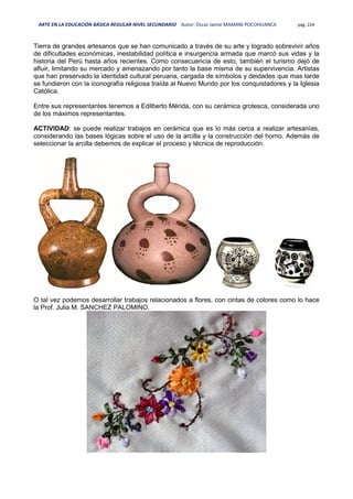 ARTE EN LA EDUCACIÓN BÁSICA REGULAR NIVEL SECUNDARIO Autor: Oscar Jaime MAMANI POCOHUANCA pág. 224
Tierra de grandes artesanos que se han comunicado a través de su arte y logrado sobrevivir años
de dificultades económicas, inestabilidad política e insurgencia armada que marcó sus vidas y la
historia del Perú hasta años recientes. Como consecuencia de esto, también el turismo dejó de
afluir, limitando su mercado y amenazando por tanto la base misma de su supervivencia. Artistas
que han preservado la identidad cultural peruana, cargada de símbolos y deidades que mas tarde
se fundieron con la iconografía religiosa traída al Nuevo Mundo por los conquistadores y la Iglesia
Católica.
Entre sus representantes tenemos a Edilberto Mérida, con su cerámica grotesca, considerada uno
de los máximos representantes.
ACTIVIDAD: se puede realizar trabajos en cerámica que es lo más cerca a realizar artesanías,
considerando las bases lógicas sobre el uso de la arcilla y la construcción del horno. Además de
seleccionar la arcilla debemos de explicar el proceso y técnica de reproducción.
O tal vez podemos desarrollar trabajos relacionados a flores, con cintas de colores como lo hace
la Prof. Julia M. SANCHEZ PALOMINO.
 