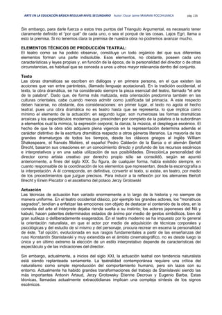 ARTE EN LA EDUCACIÓN BÁSICA REGULAR NIVEL SECUNDARIO Autor: Oscar Jaime MAMANI POCOHUANCA pág. 226
Sin embargo, para darle fuerza a estos tres puntos del Triangulo Argumental, es necesario tener
claramente definido el “por qué” de cada uno, o sea el porqué de las cosas, Lajos Egri, llama a
esto la premisa. Si no tenemos clara la premisa de nuestra obra no podremos avanzar mucho.
ELEMENTOS TÉCNICOS DE PRODUCCIÓN TEATRAL:
El teatro como se ha podido observar, constituye un todo orgánico del que sus diferentes
elementos forman una parte indisoluble. Esos elementos, no obstante, poseen cada uno
características y leyes propias y, en función de la época, de la personalidad del director o de otras
circunstancias, es habitual que se conceda a unos u otros mayor relevancia dentro del conjunto.
Texto
Las obras dramáticas se escriben en diálogos y en primera persona, en el que existen las
acciones que van entre paréntesis, (llamado lenguaje acotacional). En la tradición occidental, el
texto, la obra dramática, se ha considerado siempre la pieza esencial del teatro, llamado "el arte
de la palabra". Dado que, de forma más matizada, esta orientación predomina también en las
culturas orientales, cabe cuando menos admitir como justificada tal primacía. A este respecto
deben hacerse, no obstante, dos consideraciones: en primer lugar, el texto no agota el hecho
teatral, pues una obra dramática no es teatro hasta que se representa, lo que implica como
mínimo el elemento de la actuación; en segundo lugar, son numerosas las formas dramáticas
arcaicas y los espectáculos modernos que prescinden por completo de la palabra o la subordinan
a elementos cual la mímica, la expresión corporal, la danza, la música, el despliegue escénico. El
hecho de que la obra sólo adquiera plena vigencia en la representación determina además el
carácter distintivo de la escritura dramática respecto a otros géneros literarios. La mayoría de los
grandes dramaturgos de todos los tiempos, desde los clásicos griegos al inglés William
Shakespeare, el francés Molière, el español Pedro Calderón de la Barca o el alemán Bertolt
Brecht, basaron sus creaciones en un conocimiento directo y profundo de los recursos escénicos
e interpretativos y en una sabia utilización de sus posibilidades. DirecciónLa personalidad del
director como artista creativo por derecho propio sólo se consolidó, según se apuntó
anteriormente, a fines del siglo XIX. Su figura, de cualquier forma, había existido siempre, en
cuanto responsable de la coordinación de los elementos que representan, desde la escenografía a
la interpretación. A él corresponde, en definitiva, convertir el texto, si existe, en teatro, por medio
de los procedimientos que juzgue precisos. Para inducir a la reflexión por los alemanes Bertolt
Brecht y Erwin Piscator o el ascetismo del polaco Jerzy Grotowski
Actuación
Las técnicas de actuación han variado enormemente a lo largo de la historia y no siempre de
manera uniforme. En el teatro occidental clásico, por ejemplo los grandes actores, los "monstruos
sagrados", tendían a enfatizar las emociones con objeto de destacar el contenido de la obra, en la
comedia del arte el intérprete dejaba rienda suelta a su instinto; los actores japoneses del Nō y
kabuki, hacen patentes determinados estados de ánimo por medio de gestos simbólicos, bien de
gran sutileza o deliberadamente exagerados. En el teatro moderno se ha impuesto por lo general
la orientación naturalista, en que el actor por medio de adquisición de técnicas corporales y
psicológicas y del estudio de sí mismo y del personaje, procura recrear en escena la personalidad
de éste. Tal opción, evolucionada en sus rasgos fundamentales a partir de las enseñanzas del
ruso Konstantín Stanislavski y muy extendida en el ámbito cinematográfico, no es desde luego la
única y en último extremo la elección de un estilo interpretativo depende de características del
espectáculo y de las indicaciones del director.
Sin embargo, actualmente, a inicios del siglo XXI, la actuación teatral con tendencia naturalista
está siendo replanteada seriamente. La teatralidad contemporánea requiere una crítica del
naturalismo como simple reproducción del comportamiento humano, pero sin lazos con su
entorno. Actualmente ha habido grandes transformaciones del trabajo de Stanislavski siendo las
más importantes Antonin Artaud, Jerzy Grotowsky Étienne Decroux y Eugenio Barba. Estas
técnicas, llamadas actualmente extracotidianas implican una compleja síntesis de los signos
escénicos.
 