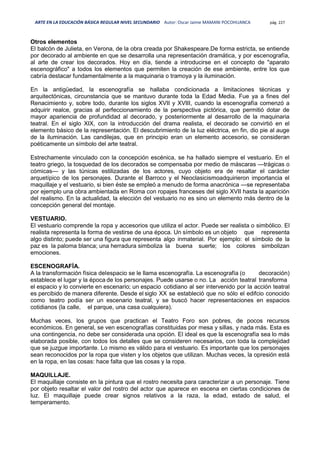 ARTE EN LA EDUCACIÓN BÁSICA REGULAR NIVEL SECUNDARIO Autor: Oscar Jaime MAMANI POCOHUANCA pág. 227
Otros elementos
El balcón de Julieta, en Verona, de la obra creada por Shakespeare.De forma estricta, se entiende
por decorado al ambiente en que se desarrolla una representación dramática, y por escenografía,
al arte de crear los decorados. Hoy en día, tiende a introducirse en el concepto de "aparato
escenográfico" a todos los elementos que permiten la creación de ese ambiente, entre los que
cabría destacar fundamentalmente a la maquinaria o tramoya y la iluminación.
En la antigüedad, la escenografía se hallaba condicionada a limitaciones técnicas y
arquitectónicas, circunstancia que se mantuvo durante toda la Edad Media. Fue ya a fines del
Renacimiento y, sobre todo, durante los siglos XVII y XVIII, cuando la escenografía comenzó a
adquirir realce, gracias al perfeccionamiento de la perspectiva pictórica, que permitió dotar de
mayor apariencia de profundidad al decorado, y posteriormente al desarrollo de la maquinaria
teatral. En el siglo XIX, con la introducción del drama realista, el decorado se convirtió en el
elemento básico de la representación. El descubrimiento de la luz eléctrica, en fin, dio pie al auge
de la iluminación. Las candilejas, que en principio eran un elemento accesorio, se consideran
poéticamente un símbolo del arte teatral.
Estrechamente vinculado con la concepción escénica, se ha hallado siempre el vestuario. En el
teatro griego, la tosquedad de los decorados se compensaba por medio de máscaras —trágicas o
cómicas— y las túnicas estilizadas de los actores, cuyo objeto era de resaltar el carácter
arquetípico de los personajes. Durante el Barroco y el Neoclasicismoadquirieron importancia el
maquillaje y el vestuario, si bien éste se empleó a menudo de forma anacrónica —se representaba
por ejemplo una obra ambientada en Roma con ropajes franceses del siglo XVII hasta la aparición
del realismo. En la actualidad, la elección del vestuario no es sino un elemento más dentro de la
concepción general del montaje.
VESTUARIO.
El vestuario comprende la ropa y accesorios que utiliza el actor. Puede ser realista o simbólico. El
realista representa la forma de vestirse de una época. Un símbolo es un objeto que representa
algo distinto; puede ser una figura que representa algo inmaterial. Por ejemplo: el símbolo de la
paz es la paloma blanca; una herradura simboliza la buena suerte; los colores simbolizan
emociones.
ESCENOGRAFÍA.
A la transformación física delespacio se le llama escenografía. La escenografía (o decoración)
establece el lugar y la época de los personajes. Puede usarse o no. La acción teatral transforma
el espacio y lo convierte en escenario; un espacio cotidiano al ser intervenido por la acción teatral
es percibido de manera diferente. Desde el siglo XX se estableció que no sólo el edifcio conocido
como teatro podía ser un escenario teatral, y se buscó hacer representaciones en espacios
cotidianos (la calle, el parque, una casa cualquiera).
Muchas veces, los grupos que practican el Teatro Foro son pobres, de pocos recursos
económicos. En general, se ven escenografías constituidas por mesa y sillas, y nada más. Esta es
una contingencia, no debe ser considerada una opción. El ideal es que la escenografía sea lo más
elaborada posible, con todos los detalles que se consideren necesarios, con toda la complejidad
que se juzgue importante. Lo mismo es válido para el vestuario. Es importante que los personajes
sean reconocidos por la ropa que visten y los objetos que utilizan. Muchas veces, la opresión está
en la ropa, en las cosas: hace falta que las cosas y la ropa.
MAQUILLAJE.
El maquillaje consiste en la pintura que el rostro necesita para caracterizar a un personaje. Tiene
por objeto resaltar el valor del rostro del actor que aparece en escena en ciertas condiciones de
luz. El maquillaje puede crear signos relativos a la raza, la edad, estado de salud, el
temperamento.
 