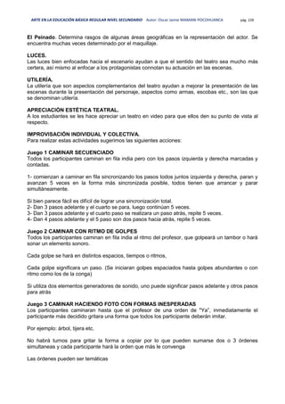 ARTE EN LA EDUCACIÓN BÁSICA REGULAR NIVEL SECUNDARIO Autor: Oscar Jaime MAMANI POCOHUANCA pág. 228
El Peinado. Determina rasgos de algunas áreas geográficas en la representación del actor. Se
encuentra muchas veces determinado por el maquillaje.
LUCES.
Las luces bien enfocadas hacia el escenario ayudan a que el sentido del teatro sea mucho más
certera, así mismo al enfocar a los protagonistas connotan su actuación en las escenas.
UTILERÍA.
La utilería que son aspectos complementarios del teatro ayudan a mejorar la presentación de las
escenas durante la presentación del personaje, aspectos como armas, escobas etc., son las que
se denominan utilería.
APRECIACIÓN ESTÉTICA TEATRAL.
A los estudiantes se les hace apreciar un teatro en video para que ellos den su punto de vista al
respecto.
IMPROVISACIÓN INDIVIDUAL Y COLECTIVA.
Para realizar estas actividades sugerimos las siguientes acciones:
Juego 1 CAMINAR SECUENCIADO
Todos los participantes caminan en fila india pero con los pasos izquierda y derecha marcadas y
contadas.
1- comienzan a caminar en fila sincronizando los pasos todos juntos izquierda y derecha, paran y
avanzan 5 veces en la forma más sincronizada posible, todos tienen que arrancar y parar
simultáneamente.
Si bien parece fácil es difícil de lograr una sincronización total.
2- Dan 3 pasos adelante y el cuarto se para, luego continúan 5 veces.
3- Dan 3 pasos adelante y el cuarto paso se realizara un paso atrás, repite 5 veces.
4- Dan 4 pasos adelante y el 5 paso son dos pasos hacia atrás, repite 5 veces.
Juego 2 CAMINAR CON RITMO DE GOLPES
Todos los participantes caminan en fila india al ritmo del profesor, que golpeará un tambor o hará
sonar un elemento sonoro.
Cada golpe se hará en distintos espacios, tiempos o ritmos,
Cada golpe significara un paso. (Se iniciaran golpes espaciados hasta golpes abundantes o con
ritmo como los de la conga)
Si utiliza dos elementos generadores de sonido, uno puede significar pasos adelante y otros pasos
para atrás
Juego 3 CAMINAR HACIENDO FOTO CON FORMAS INESPERADAS
Los participantes caminaran hasta que el profesor de una orden de "Ya”, inmediatamente el
participante más decidido gritara una forma que todos los participante deberán imitar.
Por ejemplo: árbol, tijera etc.
No habrá turnos para gritar la forma a copiar por lo que pueden sumarse dos o 3 órdenes
simultaneas y cada participante hará la orden que más le convenga
Las órdenes pueden ser temáticas
 