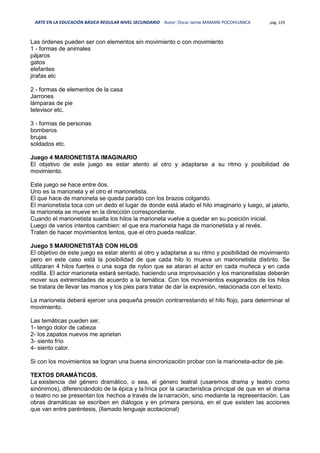ARTE EN LA EDUCACIÓN BÁSICA REGULAR NIVEL SECUNDARIO Autor: Oscar Jaime MAMANI POCOHUANCA pág. 229
Las órdenes pueden ser con elementos sin movimiento o con movimiento
1 - formas de animales
pájaros
gatos
elefantes
jirafas etc
2 - formas de elementos de la casa
Jarrones
lámparas de pie
televisor etc.
3 - formas de personas
bomberos
brujas
soldados etc.
Juego 4 MARIONETISTA IMAGINARIO
El objetivo de este juego es estar atento al otro y adaptarse a su ritmo y posibilidad de
movimiento.
Este juego se hace entre dos.
Uno es la marioneta y el otro el marionetista.
El que hace de marioneta se queda parado con los brazos colgando.
El marionetista toca con un dedo el lugar de donde está atado el hilo imaginario y luego, al jalarlo,
la marioneta se mueve en la dirección correspondiente.
Cuando el marionetista suelta los hilos la marioneta vuelve a quedar en su posición inicial.
Luego de varios intentos cambien: el que era marioneta haga de marionetista y al revés.
Traten de hacer movimientos lentos, que el otro pueda realizar.
Juego 5 MARIONETISTAS CON HILOS
El objetivo de este juego es estar atento al otro y adaptarse a su ritmo y posibilidad de movimiento
pero en este caso está la posibilidad de que cada hilo lo mueva un marionetista distinto. Se
utilizaran 4 hilos fuertes o una soga de nylon que se ataran al actor en cada muñeca y en cada
rodilla. El actor marioneta estará sentado, haciendo una improvisación y los marionetistas deberán
mover sus extremidades de acuerdo a la temática. Con los movimientos exagerados de los hilos
se tratara de llevar las manos y los pies para tratar de dar la expresión, relacionada con el texto.
La marioneta deberá ejercer una pequeña presión contrarrestando el hilo flojo, para determinar el
movimiento.
Las temáticas pueden ser.
1- tengo dolor de cabeza
2- los zapatos nuevos me aprietan
3- siento frío
4- siento calor.
Si con los movimientos se logran una buena sincronización probar con la marioneta-actor de pie.
TEXTOS DRAMÁTICOS.
La existencia del género dramático, o sea, el género teatral (usaremos drama y teatro como
sinónimos), diferenciándolo de la épica y la lírica por la característica principal de que en el drama
o teatro no se presentan los hechos a través de lanarración, sino mediante la representación. Las
obras dramáticas se escriben en diálogos y en primera persona, en el que existen las acciones
que van entre paréntesis, (llamado lenguaje acotacional)
 