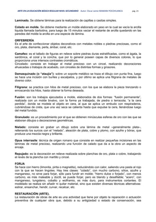 ARTE EN LA EDUCACIÓN BÁSICA REGULAR NIVEL SECUNDARIO Autor: Oscar Jaime MAMANI POCOHUANCA pág. 23
Laminado. Se obtiene láminas para la realización de capillas o casitas simples.
Colado en molde. Se obtiene mediante un molde elaborado en yeso en la cual se vacía la arcilla
liquida llamada barbotina, para luego de 15 minutos vaciar el restante de arcilla quedando en las
paredes del molde la arcilla en una especie de lámina.
ORFEBRERÍA
Es el arte de confeccionar objetos decorativos con metales nobles o piedras preciosas, como el
oro, plata, diamante, perla, ámbar, coral, etc.
Camafeo: es el tallado de figuras en relieve sobre piedras duras estratificadas, como el ágata, la
sardónica, el coral y la concha, que por lo general poseen capas de diversos colores, lo que
proporciona unos intensos contrastes cromáticos.
Cincelado: consiste en trabajar el metal precioso con un cincel, realizando decoraciones
ahuecadas o trabajos de acabado, con cinceles de distintas formas y grosores.
Damasquinado (o “ataujía”): sobre un soporte metálico se traza el dibujo con punta fina, luego
se hace una incisión con buriles y escalpelos, y por último se aplica una filigrana de metales de
diverso color.
Filigrana: se practica con hilos de metal precioso, con los que se elabora la pieza trenzando o
enroscando los hilos, hasta obtener la forma deseada.
Fusión: son los trabajos ejecutados a molde, elaborados de dos formas: “fusión permanente”,
realizada con un molde bivalvo, con la forma ya trabajada, de piedra o terracota; “a la cera
perdida”, donde se modela el objeto en cera, al que se aplica un embudo con respiraderos,
cubriéndose de creta, que una vez seca se calienta hasta que expulse la cera, llenándose luego
del metal fundido.
Granulado: es un procedimiento por el que se obtienen minúsculas esferas de oro con las que se
elaboran dibujos o decoraciones geométricas.
Nielado: consiste en grabar un dibujo sobre una lámina de metal –generalmente plata–,
rellenando los surcos con el “nielado”, aleación de plata, cobre y plomo, con azufre y bórax, que
produce una mezcla negra y brillante.
Opus interrasile: técnica de origen romano que consiste en realizar pequeñas incisiones en las
láminas de metal precioso, realizando una función de calado que da a la obra un aspecto de
encaje.
Repujado: es la decoración en relieve realizada sobre planchas de oro, plata o cobre, trabajando
el revés de la plancha con martillo y cincel.
FORJA
Se hace con hierro (limonita, pirita o magnetita), reduciéndolo con calor, saliendo una pasta al rojo
con la que se hacen lingotes. Hay tres clases: “colado”, con mucho carbono, sílice, azufre y
manganeso, no sirve para forjar, sólo para fundir en molde; “hierro dulce o forjado”, con menos
carbono, es más maleable y dúctil, se puede forjar, pero es blando y desafilable; “acero”, con
manganeso, tungsteno, cobalto y wolframio, es más duro, para instrumentos cortantes. El
modelado se realiza sin añadir ni quitar material, sino que existen diversas técnicas alternativas:
estirar, ensanchar, hendir, curvar, recalcar, etc.
RESTAURACIÓN (ARTE).
La restauración de obras de arte es una actividad que tiene por objeto la reparación o actuación
preventiva de cualquier obra que, debido a su antigüedad o estado de conservación, sea
 