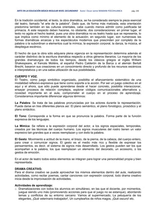 ARTE EN LA EDUCACIÓN BÁSICA REGULAR NIVEL SECUNDARIO Autor: Oscar Jaime MAMANI POCOHUANCA pág. 230
En la tradición occidental, el texto, la obra dramática, se ha considerado siempre la pieza esencial
del teatro, llamado "el arte de la palabra". Dado que, de forma más matizada, esta orientación
predomina también en las culturas orientales, cabe cuando menos admitir como justificada tal
primacía. A este respecto deben hacerse, no obstante, dos consideraciones: en primer lugar, el
texto no agota el hecho teatral, pues una obra dramática no es teatro hasta que se representa, lo
que implica como mínimo el elemento de la actuación; en segundo lugar, son numerosas las
formas dramáticas arcaicas y los espectáculos modernos que prescinden por completo de la
palabra o la subordinan a elementos cual la mímica, la expresión corporal, la danza, la música, el
despliegue escénico.
El hecho de que la obra sólo adquiera plena vigencia en la representación determina además el
carácter distintivo de la escritura dramática respecto a otros géneros literarios. La mayoría de los
grandes dramaturgos de todos los tiempos, desde los clásicos griegos al inglés William
Shakespeare, el francés Molière, el español Pedro Calderón de la Barca o el alemán Bertolt
Brecht, basaron sus creaciones en un conocimiento directo y profundo de los recursos escénicos
e interpretativos y en una sabia utilización de sus posibilidades.
CUERPO Y VOZ.
El Teatro, como juego simbólico organizado, posibilita el afianzamiento sistemático de una
modalidad reflexivo-expresiva que tiene como soporte a la acción. Por ser un juego colectivo en el
aquí y el ahora, que sólo puede aprenderse desde el hacer concreto, posibilita interaccionar,
ensayar procesos de relación complejos, explorar códigos comunicacionales alternativos y,
novedad importante en el aula, comprometer el cuerpo en el proceso de aprendizaje.
Consideramos importante diferenciar algunos términos:
La Palabra: Se trata de las palabras pronunciadas por los actores durante la representación.
Puede darse en tres diferentes planos así: El plano semántico, el plano fonológico, prosódico y el
plano sintáctico.
El Tono: Corresponde a la forma en que se pronuncia la palabra. Forma parte de la función
expresiva de los lenguajes.
La Mimica: Se refiere a la expresión corporal del actor, a los signos espaciales, temporales,
creados por las técnicas del cuerpo humano. Los signos musculares del rostro tienen un valor
expresivo tan grandes que a veces reemplazan y con éxito la palabra.
El Gesto: Movimiento a actitud de la mano, el brazo, de la pierna, de la cabeza, del cuerpo entero,
para crear o comunicar signos. El gesto es el medio más rico y flexible de expresar los
pensamientos, es decir, el sistema de signos más desarrollado. Los gestos pueden ser los que
acompañan a la palabra, los que reemplazan un elemento del decorado, un accesorio, o los
gestos de emoción.
En el actor de teatro todos estos elementos se integran para lograr una personalidad propia y bien
representada.
DRAMA CREATIVO.
Para el drama creativo se puede aprovechar los mismos elementos dentro del aula, realizando
actividades, como recitar poemas, cantar canciones con expresión corporal, todo drama creativo
inicia desde la improvisación de actividades.
Actividades de aprendizaje:
o Dramatizaciones con todos los alumnos en simultáneo, en las que el docente, por momentos,
juegue siendo uno más (promoviendo acciones para que el juego no se estanque), abordando
temas y conflictos de su entorno cercano: Vamos al supermercado, La peluquería de los
elegantes, ¡Qué veterinario trabajador!, Un cumpleaños de niños magos, ¡Qué oscuro! etc.
 