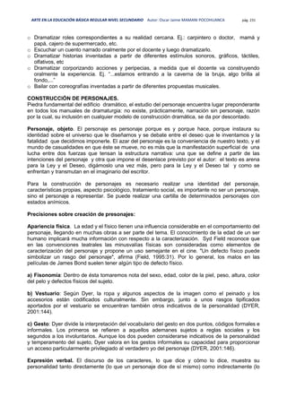 ARTE EN LA EDUCACIÓN BÁSICA REGULAR NIVEL SECUNDARIO Autor: Oscar Jaime MAMANI POCOHUANCA pág. 231
o Dramatizar roles correspondientes a su realidad cercana. Ej.: carpintero o doctor, mamá y
papá, cajero de supermercado, etc.
o Escuchar un cuento narrado oralmente por el docente y luego dramatizarlo.
o Dramatizar historias inventadas a partir de diferentes estímulos sonoros, gráficos, táctiles,
olfativos, etc
o Dramatizar corporizando acciones y peripecias, a medida que el docente va construyendo
oralmente la experiencia. Ej. “...estamos entrando a la caverna de la bruja, algo brilla al
fondo,...”
o Bailar con coreografías inventadas a partir de diferentes propuestas musicales.
CONSTRUCCIÓN DE PERSONAJES.
Piedra fundamental del edificio dramático, el estudio del personaje encuentra lugar preponderante
en todos los manuales de dramaturgia: no existe, prácticamente, narración sin personaje, razón
por la cual, su inclusión en cualquier modelo de construcción dramática, se da por descontado.
Personaje, objeto. El personaje es personaje porque es y porque hace, porque instaura su
identidad sobre el universo que le diseñamos y se debate entre el deseo que le inventamos y la
fatalidad que decidimos imponerle. El azar del personaje es la conveniencia de nuestro texto, y el
mundo de casualidades en que éste se mueve, no es más que la manifestación superficial de una
lucha entre dos fuerzas que tensan la estructura narrativa: una que se define a partir de las
intenciones del personaje y otra que impone el desenlace previsto por el autor: el texto es arena
para la Ley y el Deseo, digámoslo una vez más, pero para la Ley y el Deseo tal y como se
enfrentan y transmutan en el imaginario del escritor.
Para la construcción de personajes es necesario realizar una identidad del personaje,
características propias, aspecto psicológico, tratamiento social, es importante no ser un personaje,
sino el personaje a representar. Se puede realizar una cartilla de determinados personajes con
estados anímicos.
Precisiones sobre creación de presonajes:
Apariencia física. La edad y el físico tienen una influencia considerable en el comportamiento del
personaje, llegando en muchas obras a ser parte del tema. El conocimiento de la edad de un ser
humano implicará mucha información con respecto a la caracterización. Syd Field reconoce que
en las convenciones teatrales las minusvalías físicas son consideradas como elementos de
caracterización del personaje y propone un uso semejante en el cine. "Un defecto físico puede
simbolizar un rasgo del personaje", afirma (Field, 1995:31). Por lo general, los malos en las
películas de James Bond suelen tener algún tipo de defecto físico.
a) Fisonomía: Dentro de ésta tomaremos nota del sexo, edad, color de la piel, peso, altura, color
del pelo y defectos físicos del sujeto.
b) Vestuario: Según Dyer, la ropa y algunos aspectos de la imagen como el peinado y los
accesorios están codificados culturalmente. Sin embargo, junto a unos rasgos tipificados
aportados por el vestuario se encuentran también otros indicativos de la personalidad (DYER,
2001:144).
c) Gesto: Dyer divide la interpretación del vocabulario del gesto en dos puntos, códigos formales e
informales. Los primeros se refieren a aquellos ademanes sujetos a reglas sociales y los
segundos a los involuntarios. Aunque los dos pueden considerarse indicativos de la personalidad
y temperamento del sujeto, Dyer valora en los gestos informales su capacidad para proporcionar
un acceso particularmente privilegiado al verdadero yo del personaje (DYER, 2001:146).
Expresión verbal. El discurso de los caracteres, lo que dice y cómo lo dice, muestra su
personalidad tanto directamente (lo que un personaje dice de sí mismo) como indirectamente (lo
 