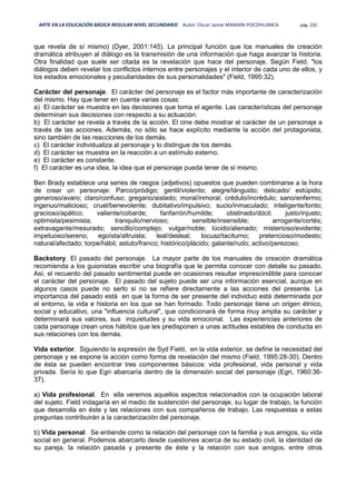ARTE EN LA EDUCACIÓN BÁSICA REGULAR NIVEL SECUNDARIO Autor: Oscar Jaime MAMANI POCOHUANCA pág. 232
que revela de sí mismo) (Dyer, 2001:145). La principal función que los manuales de creación
dramática atribuyen al diálogo es la transmisión de una información que haga avanzar la historia.
Otra finalidad que suele ser citada es la revelación que hace del personaje. Según Field, "los
diálogos deben revelar los conflictos internos entre personajes y el interior de cada uno de ellos, y
los estados emocionales y peculiaridades de sus personalidades" (Field, 1995:32).
Carácter del personaje. El carácter del personaje es el factor más importante de caracterización
del mismo. Hay que tener en cuenta varias cosas:
a) El carácter se muestra en las decisiones que toma el agente. Las características del personaje
determinan sus decisiones con respecto a su actuación.
b) El carácter se revela a través de la acción. El cine debe mostrar el carácter de un personaje a
través de las acciones. Además, no sólo se hace explícito mediante la acción del protagonista,
sino también de las reacciones de los demás.
c) El carácter individualiza al personaje y lo distingue de los demás.
d) El carácter se muestra en la reacción a un estímulo externo.
e) El carácter es constante.
f) El carácter es una idea, la idea que el personaje pueda tener de sí mismo.
Ben Brady establece una series de rasgos (adjetivos) opuestos que pueden combinarse a la hora
de crear un personaje: Parco/pródigo; gentil/violento; alegre/lánguido; delicado/ estúpido;
generoso/avaro; claro/confuso; gregario/aislado; moral/inmoral; crédulo/incrédulo; sano/enfermo;
ingenuo/malicioso; cruel/benevolente; dubitativo/impulsivo; sucio/inmaculado; inteligente/tonto;
gracioso/apático; valiente/cobarde; fanfarrón/humilde; obstinado/dócil; justo/injusto;
optimista/pesimista; tranquilo/nervioso; sensible/insensible; arrogante/cortés;
extravagante/mesurado; sencillo/complejo; vulgar/noble; lúcido/alienado; misterioso/evidente;
impetuoso/sereno; egoísta/altruista; leal/desleal; locuaz/taciturno; pretencioso/modesto;
natural/afectado; torpe/hábil; astuto/franco; histórico/plácido; galante/rudo; activo/perezoso.
Backstory. El pasado del personaje. La mayor parte de los manuales de creación dramática
recomienda a los guionistas escribir una biografía que le permita conocer con detalle su pasado.
Así, el recuerdo del pasado sentimental puede en ocasiones resultar imprescindible para conocer
el carácter del personaje. El pasado del sujeto puede ser una información esencial, aunque en
algunos casos puede no serlo si no se refiere directamente a las acciones del presente. La
importancia del pasado está en que la forma de ser presente del individuo está determinada por
el entorno, la vida e historia en los que se han formado. Todo personaje tiene un origen étnico,
social y educativo, una "influencia cultural", que condicionará de forma muy amplia su carácter y
determinará sus valores, sus inquietudes y su vida emocional. Las experiencias anteriores de
cada personaje crean unos hábitos que les predisponen a unas actitudes estables de conducta en
sus relaciones con los demás.
Vida exterior. Siguiendo la expresión de Syd Field, en la vida exterior, se define la necesidad del
personaje y se expone la acción como forma de revelación del mismo (Field, 1995:28-30). Dentro
de ésta se pueden encontrar tres componentes básicos: vida profesional, vida personal y vida
privada. Sería lo que Egri abarcaría dentro de la dimensión social del personaje (Egri, 1960:36-
37).
a) Vida profesional. En ella veremos aquellos aspectos relacionados con la ocupación laboral
del sujeto. Field indagaría en el medio de sustención del personaje, su lugar de trabajo, la función
que desarrolla en éste y las relaciones con sus compañeros de trabajo. Las respuestas a estas
preguntas contribuirán a la caracterización del personaje.
b) Vida personal. Se entiende como la relación del personaje con la familia y sus amigos, su vida
social en general. Podemos abarcarlo desde cuestiones acerca de su estado civil, la identidad de
su pareja, la relación pasada y presente de éste y la relación con sus amigos, entre otros
 