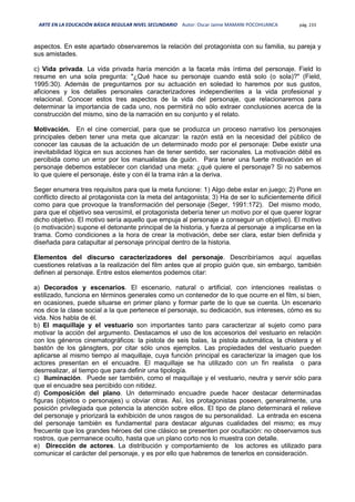 ARTE EN LA EDUCACIÓN BÁSICA REGULAR NIVEL SECUNDARIO Autor: Oscar Jaime MAMANI POCOHUANCA pág. 233
aspectos. En este apartado observaremos la relación del protagonista con su familia, su pareja y
sus amistades.
c) Vida privada. La vida privada haría mención a la faceta más íntima del personaje. Field lo
resume en una sola pregunta: "¿Qué hace su personaje cuando está solo (o sola)?" (Field,
1995:30). Además de preguntarnos por su actuación en soledad lo haremos por sus gustos,
aficiones y los detalles personales caracterizadores independientes a la vida profesional y
relacional. Conocer estos tres aspectos de la vida del personaje, que relacionaremos para
determinar la importancia de cada uno, nos permitirá no sólo extraer conclusiones acerca de la
construcción del mismo, sino de la narración en su conjunto y el relato.
Motivación. En el cine comercial, para que se produzca un proceso narrativo los personajes
principales deben tener una meta que alcanzar: la razón está en la necesidad del público de
conocer las causas de la actuación de un determinado modo por el personaje: Debe existir una
inevitabilidad lógica en sus acciones han de tener sentido, ser racionales. La motivación débil es
percibida como un error por los manualistas de guión. Para tener una fuerte motivación en el
personaje debemos establecer con claridad una meta: ¿qué quiere el personaje? Si no sabemos
lo que quiere el personaje, éste y con él la trama irán a la deriva.
Seger enumera tres requisitos para que la meta funcione: 1) Algo debe estar en juego; 2) Pone en
conflicto directo al protagonista con la meta del antagonista; 3) Ha de ser lo suficientemente difícil
como para que provoque la transformación del personaje (Seger, 1991:172). Del mismo modo,
para que el objetivo sea verosímil, el protagonista debería tener un motivo por el que querer lograr
dicho objetivo. El motivo sería aquello que empuja al personaje a conseguir un objetivo). El motivo
(o motivación) supone el detonante principal de la historia, y fuerza al personaje a implicarse en la
trama. Como condiciones a la hora de crear la motivación, debe ser clara, estar bien definida y
diseñada para catapultar al personaje principal dentro de la historia.
Elementos del discurso caracterizadores del personaje. Describiríamos aquí aquellas
cuestiones relativas a la realización del film antes que al propio guión que, sin embargo, también
definen al personaje. Entre estos elementos podemos citar:
a) Decorados y escenarios. El escenario, natural o artificial, con intenciones realistas o
estilizado, funciona en términos generales como un contenedor de lo que ocurre en el film, si bien,
en ocasiones, puede situarse en primer plano y formar parte de lo que se cuenta. Un escenario
nos dice la clase social a la que pertenece el personaje, su dedicación, sus intereses, cómo es su
vida. Nos habla de él.
b) El maquillaje y el vestuario son importantes tanto para caracterizar al sujeto como para
motivar la acción del argumento. Destacamos el uso de los accesorios del vestuario en relación
con los géneros cinematográficos: la pistola de seis balas, la pistola automática, la chistera y el
bastón de los gánsgters, por citar sólo unos ejemplos. Las propiedades del vestuario pueden
aplicarse al mismo tiempo al maquillaje, cuya función principal es caracterizar la imagen que los
actores presentan en el encuadre. El maquillaje se ha utilizado con un fin realista o para
desrrealizar, al tiempo que para definir una tipología.
c) Iluminación. Puede ser también, como el maquillaje y el vestuario, neutra y servir sólo para
que el encuadre sea percibido con nitidez.
d) Composición del plano. Un determinado encuadre puede hacer destacar determinadas
figuras (objetos o personajes) u obviar otras. Así, los protagonistas poseen, generalmente, una
posición privilegiada que potencia la atención sobre ellos. El tipo de plano determinará el relieve
del personaje y priorizará la exhibición de unos rasgos de su personalidad. La entrada en escena
del personaje también es fundamental para destacar algunas cualidades del mismo; es muy
frecuente que los grandes héroes del cine clásico se presenten por ocultación: no observamos sus
rostros, que permanece oculto, hasta que un plano corto nos lo muestra con detalle.
e) Dirección de actores. La distribución y comportamiento de los actores es utilizado para
comunicar el carácter del personaje, y es por ello que habremos de tenerlos en consideración.
 