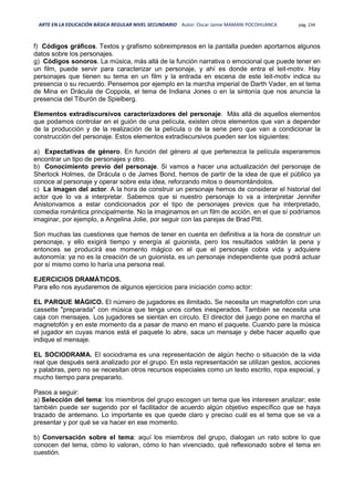 ARTE EN LA EDUCACIÓN BÁSICA REGULAR NIVEL SECUNDARIO Autor: Oscar Jaime MAMANI POCOHUANCA pág. 234
f) Códigos gráficos. Textos y grafismo sobreimpresos en la pantalla pueden aportarnos algunos
datos sobre los personajes.
g) Códigos sonoros. La música, más allá de la función narrativa o emocional que puede tener en
un film, puede servir para caracterizar un personaje, y ahí es donde entra el leit-motiv. Hay
personajes que tienen su tema en un film y la entrada en escena de este leit-motiv indica su
presencia o su recuerdo. Pensemos por ejemplo en la marcha imperial de Darth Vader, en el tema
de Mina en Drácula de Coppola, el tema de Indiana Jones o en la sintonía que nos anuncia la
presencia del Tiburón de Spielberg.
Elementos extradiscursivos caracterizadores del personaje. Más allá de aquellos elementos
que podamos controlar en el guión de una película, existen otros elementos que van a depender
de la producción y de la realización de la película o de la serie pero que van a condicionar la
construcción del personaje. Estos elementos extradiscursivos pueden ser los siguientes:
a) Expectativas de género. En función del género al que pertenezca la película esperaremos
encontrar un tipo de personajes y otro.
b) Conocimiento previo del personaje. Si vamos a hacer una actualización del personaje de
Sherlock Holmes, de Drácula o de James Bond, hemos de partir de la idea de que el público ya
conoce al personaje y operar sobre esta idea, reforzando mitos o desmontándolos.
c) La imagen del actor. A la hora de construir un personaje hemos de considerar el historial del
actor que lo va a interpretar. Sabemos que si nuestro personaje lo va a interpretar Jennifer
Anistonvamos a estar condicionados por el tipo de personajes previos que ha interpretado,
comedia romántica principalmente. No la imaginamos en un film de acción, en el que sí podríamos
imaginar, por ejemplo, a Angelina Jolie, por seguir con las parejas de Brad Pitt.
Son muchas las cuestiones que hemos de tener en cuenta en definitiva a la hora de construir un
personaje, y ello exigirá tiempo y energía al guionista, pero los resultados valdrán la pena y
entonces se producirá ese momento mágico en el que el personaje cobra vida y adquiere
autonomía: ya no es la creación de un guionista, es un personaje independiente que podrá actuar
por sí mismo como lo haría una persona real.
EJERCICIOS DRAMÁTICOS.
Para ello nos ayudaremos de algunos ejercicios para iniciación como actor:
EL PARQUE MÁGICO. El número de jugadores es ilimitado. Se necesita un magnetofón con una
cassette "preparada" con música que tenga unos cortes inesperados. También se necesita una
caja con mensajes. Los jugadores se sientan en círculo. El director del juego pone en marcha el
magnetofón y en este momento da a pasar de mano en mano el paquete. Cuando pare la música
el jugador en cuyas manos está el paquete lo abre, saca un mensaje y debe hacer aquello que
indique el mensaje.
EL SOCIODRAMA. El sociodrama es una representación de algún hecho o situación de la vida
real que después será analizado por el grupo. En esta representación se utilizan gestos, acciones
y palabras, pero no se necesitan otros recursos especiales como un texto escrito, ropa especial, y
mucho tiempo para prepararlo.
Pasos a seguir:
a) Selección del tema: los miembros del grupo escogen un tema que les interesen analizar; este
también puede ser sugerido por el facilitador de acuerdo algún objetivo específico que se haya
trazado de antemano. Lo importante es que quede claro y preciso cuál es el tema que se va a
presentar y por qué se va hacer en ese momento.
b) Conversación sobre el tema: aquí los miembros del grupo, dialogan un rato sobre lo que
conocen del tema, cómo lo valoran, cómo lo han vivenciado, qué reflexionado sobre el tema en
cuestión.
 
