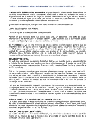 ARTE EN LA EDUCACIÓN BÁSICA REGULAR NIVEL SECUNDARIO Autor: Oscar Jaime MAMANI POCOHUANCA pág. 235
c) Elaboración de la historia o argumentos: el grupo, llegando este momento, debe ordenar los
hechos y situaciones que se han planteado en relación con el tema, para elaborar una historia o
argumento que se va dramatizar. El grupo también puede dramatizar algún hecho o situación
concreta descrita por algún participante, por lo que no sería entonces necesario una historia,
solamente ajustar el argumento. En este paso se debe precisar:
¿Cómo realizar la situación, con que orden van a dramatizar los distintos hechos?
Definir los participantes de la historia.
Distribuir a quien le toca representar cada participante.
Aclarar en que momento tiene que actuar cada uno. En ocasiones, solo parte del grupo
intervienen en la dramatización y el resto observa. Debe aclararse que la elaboración puede
realizarse con todo el grupo o con quienes realizaran la misma.
d) Dramatización: ya en este momento se pasa a realizar la dramatización para la cual es
importante tener en cuenta algunos requisitos: personajes reales, actuar con responsabilidad,
identificándose respectivamente con ellos, utilizar también gestos y movimientos, hablar con
lentitud. Se pueden utilizar algunos objetos que ayuden en la representación, por ejemplo,
pañuelos, libros, letreros, carteras, etc. El resto del grupo debe intervenir durante la
representación de las escenas, tratando de mantenerse atentos y callados.
CUADROS Y ESCENAS.
En cada acto se presenta una especie de capítulo distinto, que muestra cómo se va desarrollando
la historia. Dentro de cada acto pueden encontrarse distintos cuadros. El cuadro es una división
que se genera cuando hay un cambio de escenografía, cuando el lugar donde se desarrolla la
acción es distinto.
Si la acción transcurre en el interior de una casa, y luego se muestra a los personajes en el jardín,
ha comenzado un nuevo cuadro. Dentro de los actos también hay otras divisiones más pequeñas,
que son las escenas. Estas comienzan o terminan cuando un personaje nuevo entra o sale del
escenario. Ejemplo: si al comienzo de la acción, escena primera, hay tres personajes, y uno de
ellos se retira, comienza la segunda escena. Lo mismo ocurriría si en lugar de retirarse un
personaje, entrara otro nuevo.
Una guía. Es importante decir que estas divisiones no son obligatorias. Hay obras dramáticas que,
por ejemplo, están escritas en un solo acto. También, algunos dramaturgos no señalan los
comienzos de escenas ni de cuadros en sus obras. De todas formas, hacer estas divisiones tiene
por objeto ayudar al posible director de la obra teatral. Es a él a quien le servirán como guía para
cuando realice el montaje de la obra dramática, pero no significa que siempre tengan que estar
presentes.
MÚSICA Y EFECTOS SONOROS EN LA EXPRESIÓN TEATRAL.
La música en el teatro se hace importante por su nivel de protagonismo en determinados actos,
así como el acompañamiento de efectos sonoros, como la imitación de la lluvia, viento, aire y otros
elementos naturales. Se puede realizar ejercicios de grabación de efectos sonoros en un celular u
otro medio de grabado como las XO 1.5 (laptop).
PRODUCCIÓN DE UNA OBRA TEATRAL.
Se puede estructurar una representación teatral, para ello iniciamos desde la creación del texto
mismo en sí, tratando de que el resultado sea presentado en alguna actividad dentro de la
Institución Educativa u otro lugar elegido.
 