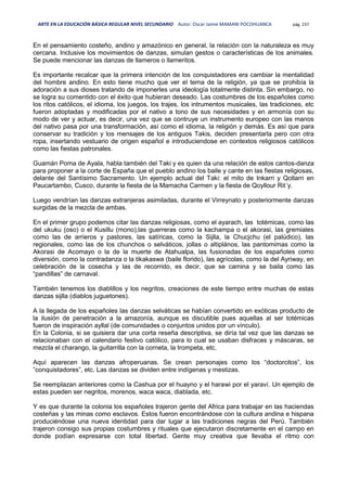 ARTE EN LA EDUCACIÓN BÁSICA REGULAR NIVEL SECUNDARIO Autor: Oscar Jaime MAMANI POCOHUANCA pág. 237
En el pensamiento costeño, andino y amazónico en general, la relación con la naturaleza es muy
cercana. Inclusive los movimientos de danzas, simulan gestos o características de los animales.
Se puede mencionar las danzas de llameros o llameritos.
Es importante recalcar que la primera intención de los conquistadores era cambiar la mentalidad
del hombre andino. En esto tiene mucho que ver el tema de la religión, ya que se prohibía la
adoración a sus dioses tratando de imponerles una ideología totalmente distinta. Sin embargo, no
se logra su comentido con el éxito que hubieran deseado. Las costumbres de los españoles como
los ritos católicos, el idioma, los juegos, los trajes, los intrumentos musicales, las tradiciones, etc
fueron adoptadas y modificadas por el nativo a tono de sus necesidades y en armonía con su
modo de ver y actuar, es decir, una vez que se contruye un instrumento europeo con las manos
del nativo pasa por una transformación, así como el idioma, la religión y demás. Es así que para
conservar su tradición y los mensajes de los antiguos Takis, deciden presentarla pero con otra
ropa, insertando vestuario de origen español e introduciendose en contextos religiosos católicos
como las fiestas patronales.
Guamán Poma de Ayala, habla también del Taki y es quien da una relación de estos cantos-danza
para proponer a la corte de España que el pueblo andino los baile y cante en las fiestas religiosas,
delante del Santísimo Sacramento. Un ejemplo actual del Taki: el mito de Inkarri y Qollarri en
Paucartambo, Cusco, durante la fiesta de la Mamacha Carmen y la fiesta de Qoyllour Rit´y.
Luego vendrían las danzas extranjeras asimiladas, durante el Virreynato y posteriormente danzas
surgidas de la mezcla de ambas.
En el primer grupo podemos citar las danzas religiosas, como el ayarach, las totémicas, como las
del ukuku (oso) o el Kusillu (mono),las guerreras como la kachampa o el akorasi, las gremiales
como las de arrieros y pastores, las satíricas, como la Sijlla, la Chucjchu (el palúdico), las
regionales, como las de los chunchos o selváticos, jollas o altiplános, las pantomimas como la
Akorasi de Acomayo o la de la muerte de Atahualpa, las fusionadas de los españoles como
diversión, como la contradanza o la tikakaswa (baile florido), las agrícolas, como la del Ayriway, en
celebración de la cosecha y las de recorrido, es decir, que se camina y se baila como las
“pandillas” de carnaval.
También tenemos los diablillos y los negritos, creaciones de este tiempo entre muchas de estas
danzas sijlla (diablos juguetones).
A la llegada de los españoles las danzas selváticas se habían convertido en exóticas producto de
la ilusión de penetración a la amazonía, aunque es discutible pues aquellas al ser totémicas
fueron de inspiración ayllal (de comunidades o conjuntos unidos por un vínculo).
En la Colonia, si se quisiera dar una corta reseña descriptiva, se diría tal vez que las danzas se
relacionaban con el calendario festivo católico, para lo cual se usaban disfraces y máscaras, se
mezcla el charango, la guitarrilla con la corneta, la trompeta, etc.
Aquí aparecen las danzas afroperuanas. Se crean personajes como los “doctorcitos”, los
”conquistadores”, etc. Las danzas se dividen entre indígenas y mestizas.
Se reemplazan anteriores como la Cashua por el huayno y el harawi por el yaraví. Un ejemplo de
estas pueden ser negritos, morenos, waca waca, diablada, etc.
Y es que durante la colonia los españoles trajeron gente del Africa para trabajar en las haciendas
costeñas y las minas como esclavos. Estos fueron encontrándose con la cultura andina e hispana
produciéndose una nueva identidad para dar lugar a las tradiciones negras del Perú. También
trajeron consigo sus propias costumbres y rituales que ejecutaron discretamente en el campo en
donde podían expresarse con total libertad. Gente muy creativa que llevaba el ritmo con
 