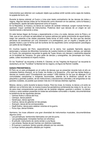 ARTE EN LA EDUCACIÓN BÁSICA REGULAR NIVEL SECUNDARIO Autor: Oscar Jaime MAMANI POCOHUANCA pág. 238
instrumentos que obtenían con cualquier objeto que pudiese emitir sonido como cajas de madera,
la quijada de burro, etc.
Durante la época colonial, el Cuzco y Lima eran teatro animadísimo de las danzas de indios y
negros. Algunas danzas indias se ha introducído como diversión en los salones, como la Kaswa y
el Kachikachi, aparte del baile bipersonal como el huayno.
En la República, la música y la danza se vuelven de carácter individual, surgen nuevas formas y
aparecen mayor cantidad de instrumentos. Podemos decir que danzas de un origen se van
transformando o derivando a otras.
En este tiempo llegan de Europa y especialmente a Lima y la costa, danzas como la Polca y el
Vals, que en un principio se ejecutaban en lujosos salones por gente prominente de aquel tiempo,
luego van pasando a las clases populares hasta tomar el ritmo criollo. Se dice que las danzas
peruanas se caracterizan por una veneración a lo prehispánico, por un orgullo y respeto por el
pasado incaico y por la forma sutil de burlarse de los españoles como compensación psicológica
por parte de los indígenas.
En muchos lugares del Perú, especialmente en la sierra, han quedado fijamente algunos
personajes y sucesos de diferentes momentos de nuestra historia en bailes y danzas, por ejemplo
en Cuzco, los campesinos recuerdan la gesta de Tupac Amaru con danzas y vestimenta especial
en la localidad de Yanaoca. En gran parte de danzas y coreografías, los personajes son incas,
pallas, collas recordando el imperio incaico.
En los "Avelinos" se recuerda a Andrés A. Cáceres; en los "negritos de Huanuco" se recuerda la
esclavitud y en los "Tundikes" la libertad de los negros y la figura de Ramón Castilla.
DANZA PREHISPÁNICA.
El Perú es un país privilegiado en el cultivo de danzas que se presentan durante todo el año en
contextos festivos diversos, en la Costa, los Andes y la Amazonía. ¿Por qué hay tantas festas y
danzas en nuestro país? Considerando que existen 1.800 distritos en los que se albergan 5 mil
comunidades campesinas e indígenas reconocidas, además de la dinámica cultural de los
pequeños y grandes pueblos, de las instituciones o asociaciones culturales y de emigrantes en las
grandes ciudades, es posible que existan más de 2 mil danzas distintas vigentes.
Música, danza y canto durante la época incaica. Para los incas, la música, la danza y el canto se
definían con el término taki, la música incaica fue pentatónica combinando las notas re, fa, sol, la y
do para crear composiciones que podían ser de carácter religioso, guerrero o profano. La danza,
música y canto estaban presentes en todas las actividades comunales o rituales, documentándose
la existencia de las siguientes danzas:
o Uaricsa Arahui o danza del Inca.
o Llamaya, danza pastoril.
o Harahuayo, danza agrícola.
o Cashua, danza de galanteo en las parejas.
o Aranyani, danza de los enmascarados.
o Haylli Arahui, danza para celebrar victorias en la guerra.
o Puruc Aya, danza fúnebre.
Asimismo, los incas utilizaron una gran diversidad de instrumentos musicales, documentándose
algunos como:
o Las pomatinyas: tamborcitos fabricados con piel de puma.
o Las guayllaquepas: trompetas hechas con strombus
o El pinkullo: instrumento de viento similar a una flauta.
o Las antaras: flautas de pan hechas con distintos materiales.
o El huancar o wankara: tambor grande utilizado por los varones.
o La tinya: tambor pequeño utilizado por mujeres.
 