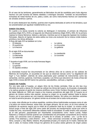 ARTE EN LA EDUCACIÓN BÁSICA REGULAR NIVEL SECUNDARIO Autor: Oscar Jaime MAMANI POCOHUANCA pág. 239
En el caso de los tambores, generalmente se fabricaban de piel de camèlidos pero hubo algunos
hechos con piel humana de líderes rebeldes o enemigos vencidos. También se documentaron
trompetas de metal hechas de oro, plata y cobre, así como instrumentos hechos con osamentas
de venados andinos o perros.
En el canto destacaron las chaiñas, quienes eran mujeres dedicadas al canto en los templos y que
se caracterizaban por agudizar notablemente su voz.
DANZA COLONIAL.
En cuanto a la danza durante la colonia se distinguen 2 momentos, el primero de influencia
austriaca (Siglo XVI y XVII) y el segundo de influencia borbónica (Siglo XVIII y XIX). En la primera
ingresa la música flamenca, italiana y alemana, mientras que en la segunda ingresan los modelos
franceses. Adjunto al ingreso de estos estilos se inicia una evolución de la música criolla todavía
primitiva y los ritmos africanos.
A fines del siglo XVI se bailaban en Lima:
o El totarque
o El puertorrico
o La chacona
o La valona
o La churumba
o La gallarda
En el siglo XVII se documentan:
o La pavana
o La alemanda
o La cadeneta
o La zarabanda
o La courante
Y durante el siglo XVIII, con la moda francesa llegan:
o El minuet
o La gavota
o El zapateo andaluz
La diversidad musical fue documentada en los últimos años de la colonia en los códices de
Martínez de Compaños, en acuarelas en las que se observan danzas como "La degollación del
Inga" o "Los diablos"; además de verse plasmados gran cantidad de instrumentos como las
zampoñas, clarines, guitarras, marimbas y quijadas. Los ritmos que estuvieron de moda a fines del
siglo XVIII e inicios del XIX fueron los yaravíes, cascabelillos, cachuas y negritos.
DANZA DE FUSIÓN.
Por otro lado está el huaylas, un alegre ritmo de los Andes centrales. Este es otro tipo muy
difundido de canto y danza. En Ancash se cultivan los ritmos del huayno, la chuscada, el pasacalle
y la cashua gracias al aporte de músicos prolíficos como Víctor Cordero Gonzales quien a pesar
de haber fallecido en 1949 aún inspira a los músicos ancashinos del siglo XXI. El huayno es el
género de música andina más popular, aunque su origen no se puede rastrear hasta la época
incaica, por lo que parece ser una creación netamente mestiza. Se cultiva con distintas variantes
en toda la serranía peruana. Un género similar es el tondero de la costa norte peruana.
La costa, más influida por la cultura española, combina ritmos tradicionales europeos como el vals
y la polca con ritmos diversos, sobre todo, de origen africano. No en vano, en la Lima colonial, la
población de esclavos negros era la mitad de la población total de la ciudad. La música criolla
actual surge a fines del siglo XIX como parte del proceso de transformación social que sufre la
ciudad de Lima, recorriendo diferentes estados hasta la actualidad. El estilo limeño más conocido
es el vals peruano, popularizado por importantes compositores como: Aaròn Landa, Felipe
Salaverry y Chabuca Granda quienes son considerados los principales compositores de la música
criolla, con canciones como el plebeyo, el huerto de mi amada, el canillita - uno - La flor de la
canela, Fina estampa y José Antonio' - otra -. Otras canciones conocidas de este género son:
Alma, corazón y vida, Madre, Odiame, Mi propiedad privada y El rosario de mi madre. Además del
vals o valse, la música criolla incluye los géneros de la polca (estos géneros de origen polaco
 