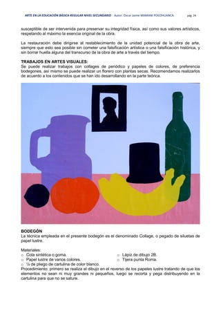 ARTE EN LA EDUCACIÓN BÁSICA REGULAR NIVEL SECUNDARIO Autor: Oscar Jaime MAMANI POCOHUANCA pág. 24
susceptible de ser intervenida para preservar su integridad física, así como sus valores artísticos,
respetando al máximo la esencia original de la obra.
La restauración debe dirigirse al restablecimiento de la unidad potencial de la obra de arte,
siempre que esto sea posible sin cometer una falsificación artística o una falsificación histórica, y
sin borrar huella alguna del transcurso de la obra de arte a través del tiempo.
TRABAJOS EN ARTES VISUALES:
Se puede realizar trabajos con collages de periódico y papeles de colores, de preferencia
bodegones, así mismo se puede realizar un florero con plantas secas. Recomendamos realizarlos
de acuerdo a los contenidos que se han ido desarrollando en la parte teórica.
BODEGÓN
La técnica empleada en el presente bodegón es el denominado Collage, o pegado de siluetas de
papel lustre.
Materiales:
o Cola sintética o goma.
o Papel lustre de varios colores.
o ¼ de pliego de cartulina de color blanco.
o Lápiz de dibujo 2B.
o Tijera punta Roma.
Procedimiento: primero se realiza el dibujo en el reverso de los papeles lustre tratando de que los
elementos no sean ni muy grandes ni pequeños, luego se recorta y pega distribuyendo en la
cartulina para que no se sature.
 