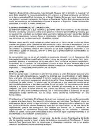 ARTE EN LA EDUCACIÓN BÁSICA REGULAR NIVEL SECUNDARIO Autor: Oscar Jaime MAMANI POCOHUANCA pág. 240
llegaron a Sudamérica en la segunda mitad del siglo XIX junto con el Schotich, la mazurka y el
paso doble español) y la marinera, esta última, con origen en la antigua zamacueca. La marinera
es la danza nacional del Perú, nombrada por el literato Abelardo Gamarra en honor de los marinos
que lucharon en contra del ejército de Chile en la Guerra del Pacífico. Entre los peruanos de la
costa, es considerada tan representativa como es el tango en la Argentina. Posee tres variantes
principales, la norteña, la limeña y la serrana.
LA DANZA COMO MEDIO DE COMUNICACIÓN.
La expresión corporal, de la que hablamos y que forma parte de la educación, es una actividad:
humana, voluntaria y consciente, sobre la que podemos reflexionar para modificar y mejorar y que
de su desarrollo se extraen aprendizajes sobre uno mismo, las relaciones con los demás o con los
grupos, las capacidades humanas físicas e intelectuales y sobre los hechos lúdicos y culturales
que tienen que ver con la comunicación y la estética corporal.
No tiene ningún sentido en el contexto educativo hablar de un hecho que se produce sin darse
cuenta o sin poderlo evitar. Después de esta aclaración queda claro que la expresividad que se
produce de forma inconsciente o involuntaria no forma parte de esta asignatura. Como cualquier
otra materia, la expresión corporal será educativa si los actos expresivos responden a una
conducta que pueda ser analizada, tanto en la forma que se produce como en sus resultados, es
decir en su proceso.
La comunicación que se da en el contacto es puramente corporal y en el desaparecen los
intermediarios simbólicos o significados formales. Lo que se comparte es el estado físico: peso,
equilibrio, tensión y la emoción que genera ese estado físico: confianza, vergüenza, nerviosismo,
tranquilidad, etc. La dinámica de una acción en contacto, a pesar de que a veces en ella es má
evidente lo mecánico que lo emocional genera siempre un relato que puede se interpretado por el
espectador. Y, aunque sea posteriormente, por los actores.
DANZA TEATRO.
El término danza-teatro (Tanztheater en alemán) nos remite a la unión de la danza "genuina" y los
métodos del teatro, la cual crea una nueva forma de danza que, en contraste con el ballet clásico,
tiene una fuerte referencia a la realidad. El término puede ser hallado ya en obras o artículos de
miembros del movimiento expresionista alemán de los años 20 que deseaban distanciarse de las
tradiciones del ballet clásico. Por primera vez fue utilizado por el que puede ser considerado el
teórico más importante de la danza expresionista: Rudolf von Laban. La danza teatro acude desde
lo formal a la palabra, el canto, la música en vivo, el teatro, el movimiento en su más amplia
acepción. Las obras de danza teatro no nos cuentan una historia, sino proponen situaciones
escénicas en torno de los conflictos humanos y de la reflexiones sobre la existencia, en las que
el espectador pueda identificarse. En la danza teatro el dolor es transformado en una
forma estética.
Pina Bausch y el Tanztheater. Pina Bausch fue la primera coreógrafa que dio una forma completa
y madura a la danza teatro. Con atención a los orígenes expresionistas, Pina Bausch ofrece un
estilo viejo de danza, en que no tiene importancia y tampoco tiene el movimiento y la emoción que
eso provoca (el término alemán Bewegung tienes los dos significados). No es una danza de
improvisación, porque las coreografías son creadas por Bausch por la elaboración de
improvisaciones de movimientos emocionales (Bewegungen) de sus bailarines y bailarinas
durante las clases. Pina Bausch ha rescatado la danza teatro de aquel origen expresionista y la ha
transformado en manifestación contemporánea.
La Folkwang Hochschule de Essen - en Alemania - de donde proviene Pina Bausch y de donde
ella fue directora, guarda la línea y el estilo del trabajo de innovación de Pina Bausch. El danza
teatro de Pina Bauschestá lleno de repeticiones y obsesiones escénicas, que tocan sujetos
diferentes de la filosofía, el psicoanálisis y la religión.
 
