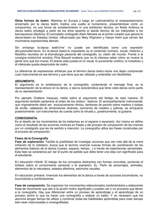 ARTE EN LA EDUCACIÓN BÁSICA REGULAR NIVEL SECUNDARIO Autor: Oscar Jaime MAMANI POCOHUANCA pág. 241
Otras formas de teatro. Mientras en Europa y luego en Latinoamérica el neoexpresionismo
encarnado por la danza teatro implica una vuelta al humanismo, presentándose como un
compromiso, no una forma de entretenimiento ni una exhibición técnica, en Norte América la
danza teatro privilegió a partir de los años sesenta el alarde técnico de los intérpretes a los
barroquismos afectivos. El connotado coréografo Alwin Nikolais es el primer creador que genera la
danza-teatro en Estados Unidos, influenciado por Mary Wigmann y Hanya Holm que venían del
movimiento expresionista alemán.
Sin embargo la danza teatro'me' no puede ser identificada como una expresión
del posmodernismo. En la danza teatro lo importante es el contenido humano, social, histórico y
filosófico reunidos en la dramaturgia personal del coreógrafo, su visión del mundo. Frente a la
consigna motion/not emotion, Pina Bausch sostiene que no le interesa saber cómo se mueve la
gente sino qué los mueve. El acento está puesto en lo visual, lo puramente cinético, lo novedoso y
el intérprete queda desprovisto de rostro.
La diferencia de expresiones artísticas que el término danza teatro reúne nos dejan comprender
cuan instrumental es ese término y que tiene que ser utilizado y entendido con flexibilidad.
ARGUMENTO.
El argumento es la sintetizacion de la coreografía, conteniendo el mensaje final, es la
representación de la elctura en la danza, o sea la característica que tiene cada danza como parte
de su representación.
Por ejemplo Chalena Vasquez, habla sobre el argumento del festejo de esta manera: El
argumento también pertenece al orden de los erótico - festivos .El acompañamiento instrumental,
que originalmente debió ser exclusivamente rítmico, tambores de parche sobre madera o botijas
de arcilla, calabazas de dimensiones diversas, cencerros de madera y palmas, se enriqueció
posteriormente con instrumentos de cuerda como la vihuela y, posteriormente, la guitarra.
COREOGRAFÍA.
Es el diseño de los movimientos de los bailarines en el espacio o escenario. Así mismo se define
como el resultado de las acciones motrices en frases y del proceso de composición de las mismas
por un coreógrafo que les da sentido e intención. La coreografía utiliza las frases construidas por
el proceso de composición.
Fases de la Coreografía
Fase de exploración. Facilita la posibilidad de investigar acciones que van más allá de la mera
imitación de lo cotidiano, busca que el alumno vivencie nuevas formas de coordinación de los
elementos básicos de la danza (cuerpo, espacio, tiempo...) a través de experiencias sensoriales.
Esta fase se caracteriza por ser el punto de partida que debe tener una idea con significado para
el estudiante.
En educación infantil: El trabajo de los conceptos abstractos con formas concretas, poniendo el
énfasis sobre el conocimiento sensorial y la expresión. Ej.: Partir de personajes, animales,
elementos de la naturaleza, estados afectivos, estímulos visuales.
En educación primaria: Vivenciar los elementos de la danza a través de acciones locomotoras, no
locomotoras y combinaciones.
Fase de composición. Se organizan los movimientos seleccionados combinándolos y elaborando
frase de movimiento que dan a la acción motriz significado y pueden ser o no procesos que lleven
a la coreografía. Hay que diferenciar entre un proceso de aprendizaje y el aprendizaje de un
proceso (entre lo que es hacer una coreografía y realizar un baile). Y es necesario que los
alumnos tengan tiempo de utilizar y combinar todas las habilidades aprendidas para crear danzas
bien sean improvisadas o coreografiadas.
 