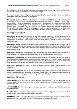 ARTE EN LA EDUCACIÓN BÁSICA REGULAR NIVEL SECUNDARIO Autor: Oscar Jaime MAMANI POCOHUANCA pág. 242
En educación infantil: Se puede improvisar siguiendo una estructura muy simple; música lenta -
movimientos lentos, música rápida - movimientos rápidos.
En enseñanza secundaria obligatoria (primer ciclo): Emplear canciones con ritmos marcados y
estructuras AB (frase- estribillo) de movimiento.
Fase de apreciación crítica. Es la fase donde se da la oportunidad de compartir los movimientos
y las creaciones con otros compañeros. El objetivo es favorecer la comunicación de ideas,
pensamientos y sentimientos a través del movimiento y la evaluación por medio de la observación
participante formulando preguntas e interpretando gestos. Para ello la danza debe estar bien
definida, tener un principio claro, un desarrollo y un final y que se pueda observar a través de la
forma de la composición. Al profesor le vale para evaluar su docencia (consecución de objetivos) y
al niño para enriquecer su vocabulario, aprender a entender, apreciar y disfrutar de la danza.
TIPOS DE COREOGRAFÍA
Coreografía Monologa: esta depende de una sola persona, puede ser instruida por otra pero la
que lo lleva al escenario es que danzara. Es una de las coreografías minorías de entre las
modernas y se aplican a base de las obras literarias, operas... Estas no estructuran danza
moderna grupal.
Coreografía grupal: esta es la danza más usada en todo el mundo. Estas se construyen por el
llamado Coreógrafo quien corrige los movimientos que se actuaran, los grupos coreógrafos son de
6 a 10 personas, de estas están basadas en la persona principal que actúa de manera casi
diferente a los otros.
Coreografía expresiva: es aquella en el que recurren muy pocas expresiones interjectivas y
mucha danza. Esta coreografía la utiliza en algunas de sus canciones Britney Spears.
Coreografía distributiva: esta es muy utilizada en estas épocas. En esta recurre una división
mientras que las otras personas bailan, el principal hace actos pero vuelve a recurrir a ellos, se
pueden dividir entre las personas por ejemplo: la principal danza igual que 5 personas colocadas
atrás, mientras que 2 al lado del principal danzan igual pero diferente a los otros.
Coreografía principal: el baile va hacia la persona principal pero también dirigida a los
bailarines.
Coreografía Folklórica: esta es la más usada entre los pueblos rurales en la que destacan los
bailes o danzas culturales sembrada en un país. Esta la usan más los países para destacar la
cultura entre las personas y dar conciencia al pueblo y entretenerlos.
RECURSOS EXTERNOS:
VESTUARIOS. Son las ropas y demás enseres identificativos con el personaje de la
representación; pantalón ancho, camisa de rallas, espada, sombrero, mochila deportiva, guantes,
pollera, capa etc.
ACCESORIOS. Son elementos suplementarios, o secundarios que hacen que el vestuario se vea
mejor presentada.
MAQUILLAJE. El maquillaje debe ser de manera natural sin exageraciones, y de acuerdo al
contexto de la danza, para realzar la belleza del rostro.
ESCENOGRAFÍA. La escenogafía nos ayuda a representar de mejor manera la danza, con el
espacio adecuado de acuerdo a la danza a representar, el ambiente que refleja.
 