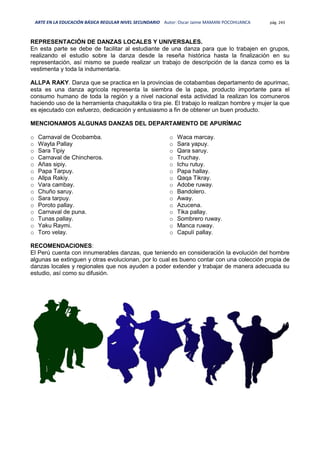 ARTE EN LA EDUCACIÓN BÁSICA REGULAR NIVEL SECUNDARIO Autor: Oscar Jaime MAMANI POCOHUANCA pág. 243
REPRESENTACIÓN DE DANZAS LOCALES Y UNIVERSALES.
En esta parte se debe de facilitar al estudiante de una danza para que lo trabajen en grupos,
realizando el estudio sobre la danza desde la reseña histórica hasta la finalización en su
representación, así mismo se puede realizar un trabajo de descripción de la danza como es la
vestimenta y toda la indumentaria.
ALLPA RAKY. Danza que se practica en la provincias de cotabambas departamento de apurimac,
esta es una danza agricola representa la siembra de la papa, producto importante para el
consumo humano de toda la región y a nivel nacional esta actividad la realizan los comuneros
haciendo uso de la herramienta chaquitaklla o tira pie. El trabajo lo realizan hombre y mujer la que
es ejecutado con esfuerzo, dedicación y entusiasmo a fin de obtener un buen producto.
MENCIONAMOS ALGUNAS DANZAS DEL DEPARTAMENTO DE APURÍMAC
o Carnaval de Ocobamba.
o Wayta Pallay
o Sara Tipiy
o Carnaval de Chincheros.
o Añas sipiy.
o Papa Tarpuy.
o Allpa Rakiy.
o Vara cambay.
o Chuño saruy.
o Sara tarpuy.
o Poroto pallay.
o Carnaval de puna.
o Tunas pallay.
o Yaku Raymi.
o Toro velay.
o Waca marcay.
o Sara yapuy.
o Qara saruy.
o Truchay.
o Ichu rutuy.
o Papa hallay.
o Qaqa Tikray.
o Adobe ruway.
o Bandolero.
o Away.
o Azucena.
o Tika pallay.
o Sombrero ruway.
o Manca ruway.
o Capulí pallay.
RECOMENDACIONES:
El Perú cuenta con innumerables danzas, que teniendo en consideración la evolución del hombre
algunas se extinguen y otras evolucionan, por lo cual es bueno contar con una colección propia de
danzas locales y regionales que nos ayuden a poder extender y trabajar de manera adecuada su
estudio, así como su difusión.
 