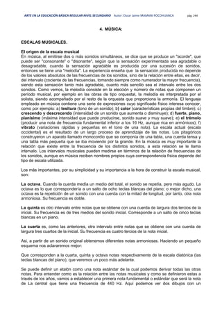 ARTE EN LA EDUCACIÓN BÁSICA REGULAR NIVEL SECUNDARIO Autor: Oscar Jaime MAMANI POCOHUANCA pág. 244
4. MÚSICA:
ESCALAS MUSICALES.
El origen de la escala musical
En música, al emitirse dos o más sonidos simultáneos, se dice que se produce un "acorde", que
puede ser "consonante" o "disonante", según que la sensación experimentada sea agradable o
desagradable, cuando la sensación agradable es producida por una sucesión de sonidos,
entonces se tiene una "melodía". La experiencia enseña que la sensación producida no depende
de los valores absolutos de las frecuencias de los sonidos, sino de la relación entre ellas, es decir,
del intervalo (cociente de las frecuencias, tomando siempre como numerador la mayor frecuencia),
siendo esta sensación tanto más agradable, cuanto más sencillo sea el intervalo entre los dos
sonidos. Como vemos, la melodía consiste en la elección y número de notas que componen un
período musical, por ejemplo en las obras de tipo orquestal, la melodía es interpretada por el
solista, siendo acompañado por el resto de la orquesta que proporciona la armonía. El lenguaje
empleado en música contiene una serie de expresiones cuyo significado físico interesa conocer,
como por ejemplo: a) tesitura (tono de un sonido); b) color (características propias del timbre); c)
crescendo y descrecendo (intensidad de un sonido que aumenta o disminuye); d) fuerte, piano,
pianísimo (máxima intensidad que puede producirse, sonido suave y muy suave); e) el trémolo
(producir una nota de frecuencia fundamental inferior a los 16 Hz, aunque rica en armónicos); f)
vibrato (variaciones rápidas y pequeñas en el tono de una nota). La escala actual (escala
occidental) es el resultado de un largo proceso de aprendizaje de las notas. Los pitagóricos
construyeron un aparato llamado monocordio que se componía de una tabla, una cuerda tensa y
una tabla más pequeña que se iba moviendo por la grande. En la música es muy importante la
relación que existe entre la frecuencia de los distintos sonidos, a esta relación se le llama
intervalo. Los intervalos musicales pueden medirse en términos de la relación de frecuencias de
los sonidos, aunque en música reciben nombres propios cuya correspondencia física depende del
tipo de escala utilizada.
Los más importantes, por su simplicidad y su importancia a la hora de construir la escala musical,
son:
La octava. Cuando la cuerda medía un medio del total, el sonido se repetía, pero más agudo. La
octava es lo que correspondería a un salto de ocho teclas blancas del piano; o mejor dicho, una
octava es la repetición de un sonido con una cuerda con la mitad de longitud, por tanto, otra nota
armoniosa. Su frecuencia es doble.
La quinta es otro intervalo entre notas que se obtiene con una cuerda de largura dos tercios de la
inicial. Su frecuencia es de tres medios del sonido inicial. Corresponde a un salto de cinco teclas
blancas en un piano.
La cuarta es, como las anteriores, otro intervalo entre notas que se obtiene con una cuerda de
largura tres cuartos de la inicial. Su frecuencia es cuatro tercios de la nota inicial.
Asi, a partir de un sonido original obtenemos diferentes notas armoniosas. Haciendo un pequeño
esquema nos aclararemos mejor:
Que corresponden a la cuarta, quinta y octava notas respectivamente de la escala diatónica (las
teclas blancas del piano), que veremos un poco más adelante.
Se puede definir un etalón como una nota estándar de la cual podemos derivar todas las otras
notas. Para entender como es la relación entre las notas musicales y como se definieron estas a
través de los años, vamos a establecer una primera nota fundamental o estándar que será la nota
de La central que tiene una frecuencia de 440 Hz. Aquí podemos ver dos dibujos con un
 