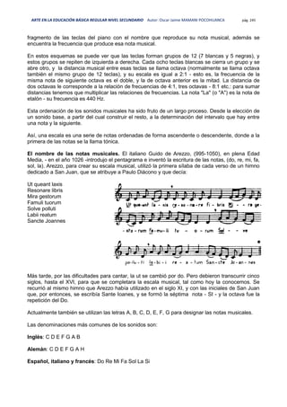 ARTE EN LA EDUCACIÓN BÁSICA REGULAR NIVEL SECUNDARIO Autor: Oscar Jaime MAMANI POCOHUANCA pág. 245
fragmento de las teclas del piano con el nombre que reproduce su nota musical, además se
encuentra la frecuencia que produce esa nota musical.
En estos esquemas se puede ver que las teclas forman grupos de 12 (7 blancas y 5 negras), y
estos grupos se repiten de izquierda a derecha. Cada ocho teclas blancas se cierra un grupo y se
abre otro, y la distancia musical entre esas teclas se llama octava (normalmente se llama octava
también el mismo grupo de 12 teclas), y su escala es igual a 2:1 - esto es, la frecuencia de la
misma nota de siguiente octava es el doble, y la de octava anterior es la mitad. La distancia de
dos octavas le corresponde a la relación de frecuencias de 4:1, tres octavas - 8:1 etc.: para sumar
distancias tenemos que multiplicar las relaciones de frecuencias. La nota "La" (o "A") es la nota de
etalón - su frecuencia es 440 Hz.
Esta ordenación de los sonidos musicales ha sido fruto de un largo proceso. Desde la elección de
un sonido base, a partir del cual construir el resto, a la determinación del intervalo que hay entre
una nota y la siguiente.
Así, una escala es una serie de notas ordenadas de forma ascendente o descendente, donde a la
primera de las notas se la llama tónica.
El nombre de las notas musicales. El italiano Guido de Arezzo, (995-1050), en plena Edad
Media, - en el año 1026 -introdujo el pentagrama e inventó la escritura de las notas, (do, re, mi, fa,
sol, la). Arezzo, para crear su escala musical, utilizó la primera sílaba de cada verso de un himno
dedicado a San Juan, que se atribuye a Paulo Diácono y que decía:
Ut queant laxis
Resonare libris
Mira gestorum
Famuli tuorum
Solve polluti
Labii reatum
Sancte Joannes
Más tarde, por las dificultades para cantar, la ut se cambió por do. Pero debieron transcurrir cinco
siglos, hasta el XVI, para que se completara la escala musical, tal como hoy la conocemos. Se
recurrió al mismo himno que Arezzo había utilizado en el siglo XI, y con las iniciales de San Juan
que, por entonces, se escribía Sante Ioanes, y se formó la séptima nota - SI - y la octava fue la
repetición del Do.
Actualmente también se utilizan las letras A, B, C, D, E, F, G para designar las notas musicales.
Las denominaciones más comunes de los sonidos son:
Inglés: C D E F G A B
Alemán: C D E F G A H
Español, italiano y francés: Do Re Mi Fa Sol La Si
 
