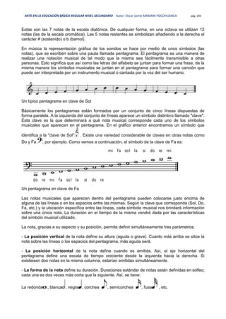 ARTE EN LA EDUCACIÓN BÁSICA REGULAR NIVEL SECUNDARIO Autor: Oscar Jaime MAMANI POCOHUANCA pág. 246
Estas son las 7 notas de la escala diatónica. De cualquier forma, en una octava se utilizan 12
notas (las de la escala cromática). Las 5 notas restantes se simbolizan añadiendo a la derecha el
carácter # (sostenido) o b (bemol).
En música la representación gráfica de los sonidos se hace por medio de unos símbolos (las
notas), que se escriben sobre una pauta llamada pentagrama. El pentagrama es una manera de
realizar una notación musical de tal modo que la misma sea fácilmente transmisible a otras
personas. Esto significa que así como las letras del alfabeto se juntan para formar una frase, de la
misma manera los símbolos musicales se juntan en el pentagrama para formar una canción que
puede ser interpretada por un instrumento musical o cantada por la voz del ser humano.
Un típico pentagrama en clave de Sol
Básicamente los pentagramas están formados por un conjunto de cinco líneas dispuestas de
forma paralela. A la izquierda del conjunto de líneas aparece un símbolo distintivo llamado "clave".
Esta clave es la que determinará a qué nota musical corresponde cada uno de los símbolos
musicales que aparecen en el pentagrama. En el gráfico anterior encontramos un símbolo que
identifica a la "clave de Sol": . Existe una variedad considerable de claves en otras notas como
Do y Fa , por ejemplo. Como vemos a continuación, el símbolo de la clave de Fa es:
Un pentagrama en clave de Fa
Las notas musicales que aparecen dentro del pentagrama pueden colocarse justo encima de
alguna de las líneas o en los espacios entre las mismas. Según la clave que corresponda (Sol, Do,
Fa, etc.) y la ubicación específica entre las líneas, cada símbolo musical nos brindará información
sobre una única nota. La duración en el tiempo de la misma vendrá dada por las características
del símbolo musical utilizado.
La nota, gracias a su aspecto y su posición, permite definir simultáneamente tres parámetros:
- La posición vertical de la nota define su altura (aguda o grave). Cuanto más arriba se sitúe la
nota sobre las líneas o los espacios del pentagrama, más aguda será.
- La posición horizontal de la nota define cuando es emitida. Así, el eje horizontal del
pentagrama define una escala de tiempo creciente desde la izquierda hacia la derecha. Si
existiesen dos notas en la misma columna, estarían emitidas simultáneamente.
- La forma de la nota define su duración. Duraciones estándar de notas están definidas en solfeo;
cada una es dos veces más corta que la siguiente. Así, se tiene:
La redonda , blanca , negra , corchea , semicorchea , fusa , etc.
 
