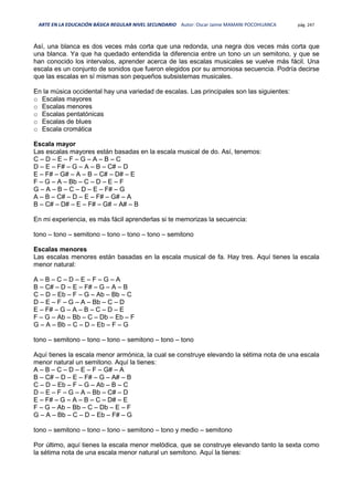 ARTE EN LA EDUCACIÓN BÁSICA REGULAR NIVEL SECUNDARIO Autor: Oscar Jaime MAMANI POCOHUANCA pág. 247
Así, una blanca es dos veces más corta que una redonda, una negra dos veces más corta que
una blanca. Ya que ha quedado entendida la diferencia entre un tono un un semitono, y que se
han conocido los intervalos, aprender acerca de las escalas musicales se vuelve más fácil. Una
escala es un conjunto de sonidos que fueron elegidos por su armoniosa secuencia. Podría decirse
que las escalas en sí mismas son pequeños subsistemas musicales.
En la música occidental hay una variedad de escalas. Las principales son las siguientes:
o Escalas mayores
o Escalas menores
o Escalas pentatónicas
o Escalas de blues
o Escala cromática
Escala mayor
Las escalas mayores están basadas en la escala musical de do. Así, tenemos:
C – D – E – F – G – A – B – C
D – E – F# – G – A – B – C# – D
E – F# – G# – A – B – C# – D# – E
F – G – A – Bb – C – D – E – F
G – A – B – C – D – E – F# – G
A – B – C# – D – E – F# – G# – A
B – C# – D# – E – F# – G# – A# – B
En mi experiencia, es más fácil aprenderlas si te memorizas la secuencia:
tono – tono – semitono – tono – tono – tono – semitono
Escalas menores
Las escalas menores están basadas en la escala musical de fa. Hay tres. Aquí tienes la escala
menor natural:
A – B – C – D – E – F – G – A
B – C# – D – E – F# – G – A – B
C – D – Eb – F – G – Ab – Bb – C
D – E – F – G – A – Bb – C – D
E – F# – G – A – B – C – D – E
F – G – Ab – Bb – C – Db – Eb – F
G – A – Bb – C – D – Eb – F – G
tono – semitono – tono – tono – semitono – tono – tono
Aquí tienes la escala menor armónica, la cual se construye elevando la sétima nota de una escala
menor natural un semitono. Aquí la tienes:
A – B – C – D – E – F – G# – A
B – C# – D – E – F# – G – A# – B
C – D – Eb – F – G – Ab – B – C
D – E – F – G – A – Bb – C# – D
E – F# – G – A – B – C – D# – E
F – G – Ab – Bb – C – Db – E – F
G – A – Bb – C – D – Eb – F# – G
tono – semitono – tono – tono – semitono – tono y medio – semitono
Por último, aquí tienes la escala menor melódica, que se construye elevando tanto la sexta como
la sétima nota de una escala menor natural un semitono. Aquí la tienes:
 