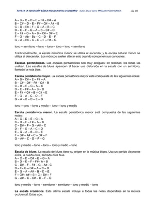 ARTE EN LA EDUCACIÓN BÁSICA REGULAR NIVEL SECUNDARIO Autor: Oscar Jaime MAMANI POCOHUANCA pág. 248
A – B – C – D – E – F# – G# – A
B – C# – D – E – F# – G# – A# – B
C – D – Eb – F – G – A – B – C
D – E – F – G – A – B – C# – D
E – F# – G – A – B – C# – D# – E
F – G – Ab – Bb – C – D – E – F
G – A – Bb – C – D – E – F# – G
tono – semitono – tono – tono – tono – tono – semitono
Tradicionalmente, la escala melódica menor se utiliza al ascender y la escala natural menor se
utiliza al descender. Los músicos suelen alterar esto cuando componen sus canciones.
Escalas pentatónicas. Las escalas pentatónicas son muy antiguas; en realidad, los Incas las
usaban. Las escalas de blues aparecen al hacer una distorsión en la escala con un semitono,
llamado la nota blue.
Escala pentatónica mayor. La escala pentatónica mayor está compuesta de las siguientes notas:
A – B – C# – E – F# – A
B – C# – D# – F# – G# – B
C – D – E – G – A – C
D – E – F# – A – B – D
E – F# – G# – B – C# – E
F – G – A – C – D – F
G – A – B – D – E – G
tono – tono – tono y medio – tono – tono y medio
Escala pentatónica menor. La escala pentatónica menor está compuesta de las siguientes
notas:
A – C – D – E – G – A
B – D – E – F# – A – B
C – D# – F – G – A# – C
D – F – G – A – C – D
E – G – A – B – D – E
F – G# – A# – C – D# – F
G – A# – C – D – F – G
tono y medio – tono – tono – tono y medio – tono
Escala de blues. La escala de blues tiene su origen en la música blues. Usa un sonido disonante
extra, la cuarta nota, llamada nota blue.
A – C – D – D# – E – G – A
B – D – E – F – F#– A – B
C – D# – F – F# – G – A#– C
D – F– G – G# – A – C – D
E – G – A – A# – B – D – E
F – G#– A# – B – C – D# – F
G – A# – C – C# – D – F – G
tono y medio – tono – semitono – semitono – tono y medio – tono
La escala cromática. Esta última escala incluye a todas las notas disponibles en la música
occidental. Estas son:
 