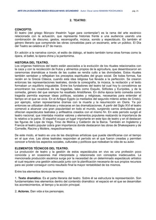 ARTE EN LA EDUCACIÓN BÁSICA REGULAR NIVEL SECUNDARIO Autor: Oscar Jaime MAMANI POCOHUANCA pág. 25
2. TEATRO:
CONCEPTO.
El teatro (del griego θέατρον theatrón 'lugar para contemplar') es la rama del arte escénico
relacionada con la actuación, que representa historias frente a una audiencia usando una
combinación de discurso, gestos, escenografía, música, sonido y espectáculo. Es también el
género literario que comprende las obras concebidas para un escenario, ante un público. El Día
del Teatro se celebra el 27 de marzo.
En adición a la narrativa común, el estilo de diálogo, el teatro también toma otras formas como la
ópera, el ballet, la ópera china y la pantomima.
HISTORIA DEL TEATRO.
Los orígenes históricos del teatro están asociados a la evolución de los rituales relacionados con
la caza y con la recolección de frutos y alimentos propios de la agricultura, que desembocaron en
ceremonias dramáticas a través de las cuales se rendía culto a las divinidades. Estos rituales
también sentaban y reflejaban los preceptos espirituales del grupo social. De todas formas, fue
recién en la Grecia Clásica, cuando esta idea religiosa fue llevada a la perfección. Se crearon
entonces las representaciones teatrales, donde la coreografía, la música, la recitación y el texto
formaban un equilibrio inigualable. Entre los fundadores del teatro tal cual hoy lo concebimos se
encontraron los creadores de las tragedias, tales como Esquilo, Sófocles y Eurípides, y de la
comedia, género del que siempre ha resaltado Aristófanes. En dicha época tanto comedia como
tragedia permitía expresar ideas políticas, sociales y religiosas, necesarias para entender el
tiempo en el que se vivía. En el Antiguo Egipto (a mediados del segundo milenio antes de Cristo),
por ejemplo, solían representarse dramas con la muerte y la resurrección en Osiris. Ya por
entonces se utilizaban disfraces y máscaras en las dramatizaciones. A partir del Siglo XVI el teatro
comenzó a alcanzar una gran popularidad en todo el mundo, surgiendo carros ambulantes que
ofrecían espectáculos teatrales y anfiteatros creados con el mismo fin. En este período surgió el
teatro nacional, que intentaba mostrar valores y elementos populares realzando la importancia de
lo relativo a la patria. El español ocupa un lugar importante en este tipo de teatro y en él destacan
las figuras de Lope de Vega, Tirso de Molina y Calderón de la Barca. También en Inglaterra y
Francia el teatro popular cobra gran importancia donde destacaron las obras de Shakespeare y de
Corneille, Racine y Molière, respectivamente.
De este modo, el teatro es una de las disciplinas artísticas que puede identificarse con el tiempo
en el que vive. Las obras teatrales responden al período en el que fueron creadas y permiten
conocer a fondo los aspectos sociales, culturales y políticos que rodeaban la vida de su autor.
ELEMENTOS TÉCNICOS DEL TEATRO.
La producción de teatro y la gestión de estos espectáculos en vivo es una profesión poco
conocida y en ocasiones mal interpretada y relacionada con conceptos inadecuados. La
mencionada producción escénica surge por la necesidad de un determinado espectáculo artístico
el cual requiere una gestión adecuada junto con la planificación necesaria de sus propios recursos
para así poder conseguir como resultado final la mayor rentabilidad de los mismos.
Entre los elementos técnicos tenemos:
1. Texto dramático. Es el parte literaria del teatro. Sobre él se estructura la representación. Son
fundamentales tres elementos dentro del contenido dramático: el espacio en el que se desarrollan
los acontecimientos, el tiempo y la acción principal.
2. Actores. Dan vida a los personajes.
 