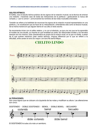 ARTE EN LA EDUCACIÓN BÁSICA REGULAR NIVEL SECUNDARIO Autor: Oscar Jaime MAMANI POCOHUANCA pág. 250
SOLFEO RÍTMICO.
El Solfeo, tras el estudio teórico-práctico de los signos de la notación musical, es la técnica de entonar
una melodía —haciendo caso de todas las indicaciones de la partitura— gesticulando la marca del
compás y —por lo común— pronunciando los nombres de las notas musicales entonadas.
También se refiere a la habilidad de reconocer los signos de la notación musical representados en una
partitura, y la vocalización que se hace de su interpretación, entendiendo esto como la lectura musical,
de la misma manera en que alguien leería en voz alta un texto escrito.
Se recomienda iniciar con el solfeo relativo, y no con el absoluto, ya que una vez que se ha aprendido
el modelo de una escala, no importa en que tonalidad se cante: las relacionales tonales y los itervalos
siempre son los mismos. Esta característica es propia de la música vocal, en la que no existe, a pesar
de lo que quieren hacernos creer ciertos teóricos, ninguna diferencia por lo que se refiere a la
dificultad, entre cantar en tono Do mayor o en tono Re bemol Mayor.
ALTERACIONES.
Son unos signos que se colocan a la izquierda de las notas y modifican su altura. Las alteraciones
son cinco:
SOSTENIDO - DOBLE SOSTENIDO - BEMOL - DOBLE BEMOL - BECUADRO
El SOSTENIDO le sube a la nota un semitono.
 