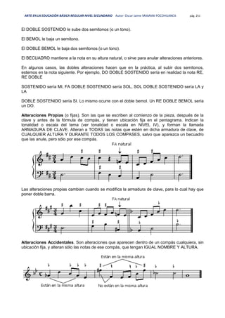 ARTE EN LA EDUCACIÓN BÁSICA REGULAR NIVEL SECUNDARIO Autor: Oscar Jaime MAMANI POCOHUANCA pág. 251
El DOBLE SOSTENIDO le sube dos semitonos (o un tono).
El BEMOL le baja un semitono.
El DOBLE BEMOL le baja dos semitonos (o un tono).
El BECUADRO mantiene a la nota en su altura natural, o sirve para anular alteraciones anteriores.
En algunos casos, las dobles alteraciones hacen que en la práctica, al subir dos semitonos,
estemos en la nota siguiente. Por ejemplo, DO DOBLE SOSTENIDO sería en realidad la nota RE,
RE DOBLE
SOSTENIDO sería MI, FA DOBLE SOSTENIDO sería SOL, SOL DOBLE SOSTENIDO sería LA y
LA
DOBLE SOSTENIDO sería SI. Lo mismo ocurre con el doble bemol. Un RE DOBLE BEMOL sería
un DO.
Alteraciones Propias (o fijas). Son las que se escriben al comienzo de la pieza, después de la
clave y antes de la fórmula de compás, y tienen ubicación fija en el pentagrama. Indican la
tonalidad o escala del tema (ver tonalidad o escala en NIVEL IV), y forman la llamada
ARMADURA DE CLAVE. Alteran a TODAS las notas que estén en dicha armadura de clave, de
CUALQUIER ALTURA Y DURANTE TODOS LOS COMPASES, salvo que aparezca un becuadro
que las anule, pero sólo por ese compás.
Las alteraciones propias cambian cuando se modifica la armadura de clave, para lo cual hay que
poner doble barra.
Alteraciones Accidentales. Son alteraciones que aparecen dentro de un compás cualquiera, sin
ubicación fija, y alteran sólo las notas de ese compás, que tengan IGUAL NOMBRE Y ALTURA.
 