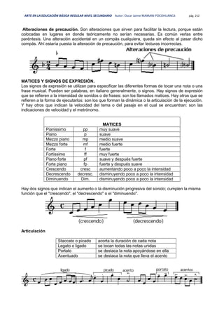 ARTE EN LA EDUCACIÓN BÁSICA REGULAR NIVEL SECUNDARIO Autor: Oscar Jaime MAMANI POCOHUANCA pág. 252
Alteraciones de precaución. Son alteraciones que sirven para facilitar la lectura, porque están
colocadas en lugares en donde teóricamente no serían necesarias. Es común verlas entre
paréntesis. Una alteración accidental en un compás cualquiera, queda sin efecto al pasar dicho
compás. Ahí estaría puesta la alteración de precaución, para evitar lecturas incorrectas.
MATICES Y SIGNOS DE EXPRESIÓN.
Los signos de expresión se utilizan para especificar las diferentes formas de tocar una nota o una
frase musical. Pueden ser palabras, en italiano generalmente, o signos. Hay signos de expresión
que se refieren a la intensidad de sonidos o de frases: son los llamados matices. Hay otros que se
refieren a la forma de ejecutarlos: son los que forman la dinámica o la articulación de la ejecución.
Y hay otros que indican la velocidad del tema o del pasaje en el cual se encuentran: son las
indicaciones de velocidad y el metrónomo.
MATICES
Pianissimo pp muy suave
Piano p suave
Mezzo piano mp medio suave
Mezzo forte mf medio fuerte
Forte f fuerte
Fortissimo ff muy fuerte
Piano forte pf suave y después fuerte
Forte piano fp fuerte y después suave
Crescendo cresc aumentando poco a poco la intensidad
Decrescendo decresc. disminuyendo poco a poco la intensidad
Diminuendo Dim. disminuyendo poco a poco la intensidad
Hay dos signos que indican el aumento o la disminución progresiva del sonido; cumplen la misma
función que el "crescendo", el "decrescendo" o el "diminuendo".
Articulación
Staccato o picado acorta la duración de cada nota
Legato o ligado se tocan todas las notas unidas
Portato se destaca la nota apoyándose en ella
Acentuado se destaca la nota que lleva el acento
 