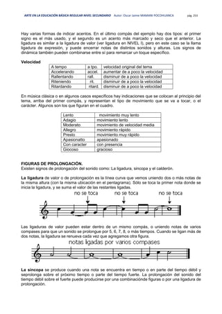 ARTE EN LA EDUCACIÓN BÁSICA REGULAR NIVEL SECUNDARIO Autor: Oscar Jaime MAMANI POCOHUANCA pág. 253
Hay varias formas de indicar acentos. En el último compás del ejemplo hay dos tipos: el primer
signo es el más usado, y el segundo es un acento más marcado y seco que el anterior. La
ligadura es similar a la ligadura de valor (ver ligadura en NIVEL I), pero en este caso se la llama
ligadura de expresión, y puede encerrar notas de distintos sonidos y alturas. Los signos de
dinámica también pueden combinarse entre sí para remarcar un toque específico.
Velocidad
A tempo a tpo. velocidad original del tema
Accelerando accel. aumentar de a poco la velocidad
Rallentando rall. disminuir de a poco la velocidad
Riteniendo rit. disminuir de a poco la velocidad
Ritardando ritard. disminuir de a poco la velocidad
En música clásica o en algunos casos específicos hay indicaciones que se colocan al principio del
tema, arriba del primer compás, y representan el tipo de movimiento que se va a tocar, o el
carácter. Algunos son los que figuran en el cuadro.
Lento movimiento muy lento
Adagio movimiento lento
Moderato movimiento de velocidad media
Allegro movimiento rápido
Presto movimiento muy rápido
Apasionatto apasionado
Con caracter con presencia
Giocoso gracioso
FIGURAS DE PROLONGACIÓN.
Existen signos de prolongación del sonido como: La ligadura, sincopa y el calderón.
La ligadura de valor o de prolongación es la línea curva que vemos uniendo dos o más notas de
la misma altura (con la misma ubicación en el pentagrama). Sólo se toca la primer nota donde se
inicia la ligadura, y se suma el valor de las restantes ligadas.
Las ligaduras de valor pueden estar dentro de un mismo compás, o uniendo notas de varios
compases para que un sonido se prolongue por 5, 6, 7, 8, o más tiempos. Cuando se ligan más de
dos notas, la ligadura se renueva cada vez que agregamos otra figura.
La síncopa se produce cuando una nota se encuentra en tiempo o en parte del tiempo débil y
seprolonga sobre el próximo tiempo o parte del tiempo fuerte. La prolongación del sonido del
tiempo débil sobre el fuerte puede producirse por una combinaciónde figuras o por una ligadura de
prolongación.
 