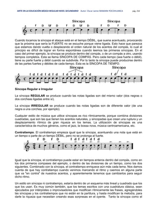 ARTE EN LA EDUCACIÓN BÁSICA REGULAR NIVEL SECUNDARIO Autor: Oscar Jaime MAMANI POCOHUANCA pág. 254
Cuando tocamos la síncopa el ataque está en el tiempo DÉBIL, que suena acentuado, provocando
que la próxima que sería la FUERTE no se escuche porque viene ligada. Esto hace que parezca
que estamos dando vuelta o desplazando el orden natural de los acentos del compás, lo cual al
principio es difícil de lograr en forma espontánea cuando leemos las primeras síncopas. En el
caso del primer ejemplo, la síncopa se produce dentro del compás, o de un compás a otro, usando
tiempos completos. Esta se llama SÍNCOPA DE COMPÁS. Pero cada tiempo (sea fuerte o débil),
tiene su parte fuerte y débil cuando se subdivide. Por lo tanto la síncopa puede producirse dentro
de las partes fuertes y débiles de cada tiempo. Esta es la SÍNCOPA DE TIEMPO.
Síncopa Regular e Irregular
La síncopa REGULAR se produce cuando las notas ligadas son del mismo valor (dos negras o
dos corcheas ligadas entre sí).
La síncopa IRREGULAR se produce cuando las notas ligadas son de diferente valor (de una
negra a una corchea, por ejemplo).
Cualquier estilo de música que utilice síncopas es rico rítmicamente, porque combina divisiones
cuadradas, que son las que tienen los acentos naturales, y sincopadas que crean una ruptura y un
desplazamiento rítmico de gran riqueza en los temas. La utilización de síncopas es una
característica de muchos géneros, como el jazz, la bossa nova, música centroamericana, etc.
Contratiempo. El contratiempo empieza igual que la síncopa, acentuando una nota que está en
un tiempo o parte de un tiempo DÉBIL, pero no se prolonga al fuerte.
Igual que la síncopa, el contratiempo puede estar en tiempos enteros dentro del compás, como en
los dos primeros compases del ejemplo, o dentro de las divisiones de un tiempo, como los dos
siguientes. Combinado con la síncopa, el contratiempo enriquece aún más cada tema. Nos damos
cuenta de que hay contratiempo cuando venimos marcando el ritmo y caemos en alguna parte
que va "en contra" de nuestros acentos, y aparentemente tenemos que cambiarlos para seguir
dicho ritmo.
Un estilo sin síncopa ni contratiempo, estaría dentro de un esquema más lineal y cuadrado que los
que los usan. Es muy común también, que los temas escritos con una cuadratura clásica, sean
ejecutados por intérpretes o improvisadores que modifican rítmicamente las frases, agregándoles
las síncopas y los contratiempos que no están en la partitura, y hasta modifican la melodía, para
darle la riqueza que necesitan creando esas sorpresas en el oyente. Tanto la síncopa como el
 