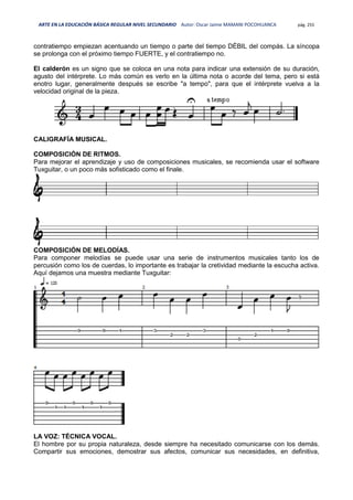 ARTE EN LA EDUCACIÓN BÁSICA REGULAR NIVEL SECUNDARIO Autor: Oscar Jaime MAMANI POCOHUANCA pág. 255
contratiempo empiezan acentuando un tiempo o parte del tiempo DÉBIL del compás. La síncopa
se prolonga con el próximo tiempo FUERTE, y el contratiempo no.
El calderón es un signo que se coloca en una nota para indicar una extensión de su duración,
agusto del intérprete. Lo más común es verlo en la última nota o acorde del tema, pero si está
enotro lugar, generalmente después se escribe "a tempo", para que el intérprete vuelva a la
velocidad original de la pieza.
CALIGRAFÍA MUSICAL.
COMPOSICIÓN DE RITMOS.
Para mejorar el aprendizaje y uso de composiciones musicales, se recomienda usar el software
Tuxguitar, o un poco más sofisticado como el finale.
COMPOSICIÓN DE MELODÍAS.
Para componer melodías se puede usar una serie de instrumentos musicales tanto los de
percusión como los de cuerdas, lo importante es trabajar la cretividad mediante la escucha activa.
Aquí dejamos una muestra mediante Tuxguitar:
LA VOZ: TÉCNICA VOCAL.
El hombre por su propia naturaleza, desde siempre ha necesitado comunicarse con los demás.
Compartir sus emociones, demostrar sus afectos, comunicar sus necesidades, en definitiva,
 