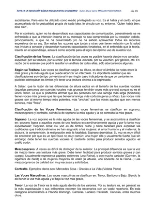 ARTE EN LA EDUCACIÓN BÁSICA REGULAR NIVEL SECUNDARIO Autor: Oscar Jaime MAMANI POCOHUANCA pág. 256
socializarse. Para esto ha utilizado como medio privilegiado su voz. Es el habla y el canto, el que
acompañado de la gestualidad propia de cada idea, le vincula con su entorno. “Quien habla bien,
dice bien”.
Por el contrario, quien no ha desarrollado sus capacidades de comunicación, generalmente se ve
enfrentado a que la intención inserta en su mensaje no sea comprendida por su receptor debido,
principalmente, a que no ha desarrollado y/o no ha sabido aprovechar todos los recursos
expresivos de su voz. Son estas las razones que juntas a otras que tienen relación con la salud
nos invitan a conocer y desarrollar nuestras capacidades fonatorias, en el entendido que la teoría,
inserta en el aprendizaje, actuará como soporte para el logro del óptimo uso de nuestra voz.
Clasificación de las Voces: La clasificación de las voces es posible hacerla desde muy variados
aspectos: por su tesitura, por su color, por la técnica utilizada, por su volumen, por género, etc. En
razón de lo extenso que podría resultar un análisis de todas ellas, sólo abarcaremos algunas.
Según su Tesitura: Las voces se clasifican según su altura, es decir el ámbito de notas entre la
más grave y la más aguda que puede alcanzar un intérprete. Es importante señalar que las
clasificaciones son de tipo convencional y en ningún caso indicadores de que un cantante no
pudiese sobrepasar los límites y/o tener una tesitura distinta a la expresada.
A Saber, que la razón de las diferencias de altura radica en el tamaño de las cuerdas vocales
(aquellas personas con cuerdas vocales más gruesas tendrán voces más graves) aunque no es el
único factor. Lo que si podemos afirmar que las personas con una laringe más larga (hombres)
tienen voces más graves que las que tienen la laringe más corta (mujeres y niños). Las voces más
graves son al mismo tiempo más potentes, más "anchas" que las voces agudas que son menos
sonoras, más "finas".
Clasificación de las Voces Femeninas: Las voces femeninas se clasifican en soprano,
mezzosoprano y contralto, siendo la de soprano la más aguda y la de contralto la más grave.
Soprano: La voz soprano es la más aguda de las voces femeninas, y se acostumbra a clasificar
en: soprano ligera a aquellas voces de una tesitura extraordinariamente aguda y por lo tanto muy
espectacular; Soprano lírica: Su voz es de timbre dulce y tiene facilidad para expresar las
cualidades que tradicionalmente se han asignado a las mujeres: el amor humano y el maternal, la
dulzura, la comprensión, la resignación ante la fatalidad; Soprano dramática: Su voz es muy difícil
de encontrar por que es un tipo físico no muy común: una mujer alta y usualmente fuerte que sin
embargo debe tener las cuerdas vocales lo bastante cortas para producir sonidos agudos -el
cuello corto-.
Mezzosoprano: A veces es difícil de distinguir de la anterior. La principal diferencia es que la voz
de mezzo tiene una tesitura más grave. Debe tener facilidad para producir sonidos graves y con
cuerpo. Usualmente representa papeles solemnes (una Reina), o con mucho carácter (Carmen, la
cigarrera de Bizet) o de mujeres mayores de edad (la abuela, una sirviente de la Reina...) Las
mezzosopranos de calidad son muy escasas y solicitadas.
Contralto. Ejemplos claros son: Mercedes Sosa - Gracias a La Vida (Violeta Parra)
Las Voces Masculinas: Las voces masculinas se clasifican en: Tenor, Barítono y Bajo. Siendo la
del tenor la voz más aguda y el bajo la voz más grave.
Tenor. La voz de Tenor es la más aguda dentro de los varones. Por su tesitura es, en general, es
la más espectacular y sus intérpretes recorren los escenarios con un vasto repertorio. En esta
categoría encontramos a Placido Domingo, Carreras, Luciano Pavarotti, Carusso, entre muchos
otros.
 