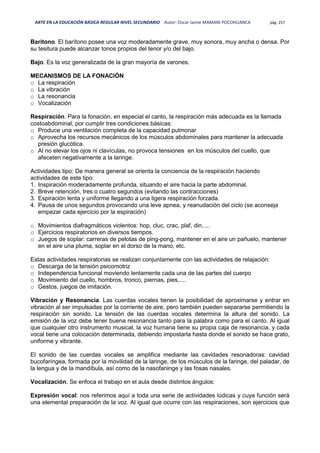 ARTE EN LA EDUCACIÓN BÁSICA REGULAR NIVEL SECUNDARIO Autor: Oscar Jaime MAMANI POCOHUANCA pág. 257
Barítono. El barítono posee una voz moderadamente grave, muy sonora, muy ancha o densa. Por
su tesitura puede alcanzar tonos propios del tenor y/o del bajo.
Bajo. Es la voz generalizada de la gran mayoría de varones.
MECANISMOS DE LA FONACIÓN
o La respiración
o La vibración
o La resonancia
o Vocalización
Respiración. Para la fonación, en especial el canto, la respiración más adecuada es la llamada
costoabdominal, por cumplir tres condiciones básicas:
o Produce una ventilación completa de la capacidad pulmonar
o Aprovecha los recursos mecánicos de los músculos abdominales para mantener la adecuada
presión glucótica.
o Al no elevar los ojos ni clavículas, no provoca tensiones en los músculos del cuello, que
afeceten negativamente a la laringe.
Actividades tipo: De manera general se orienta la conciencia de la respiración haciendo
actividades de este tipo:
1. Inspiración moderadamente profunda, situando el aire hacia la parte abdominal.
2. Breve retención, tres o cuatro segundos (evitando las contracciones)
3. Espiración lenta y uniforme llegando a una ligera respiración forzada.
4. Pausa de unos segundos provocando una leve apnea, y reanudación del ciclo (se aconseja
empezar cada ejercicio por la espiración)
o Movimientos diafragmáticos violentos: hop, cluc, crac, plaf, din.....
o Ejercicios respiratorios en diversos tiempos.
o Juegos de soplar: carreras de pelotas de ping-pong, mantener en el aire un pañuelo, mantener
en el aire una pluma, soplar en el dorso de la mano, etc.
Estas actividades respiratorias se realizan conjuntamente con las actividades de relajación:
o Descarga de la tensión psicomotriz
o Independencia funcional moviendo lentamente cada una de las partes del cuerpo
o Movimiento del cuello, hombros, tronco, piernas, pies,....
o Gestos, juegos de imitación.
Vibración y Resonancia. Las cuerdas vocales tienen la posibilidad de aproximarse y entrar en
vibración al ser impulsadas por la corriente de aire, pero también pueden separarse permitiendo la
respiración sin sonido. La tensión de las cuerdas vocales determina la altura del sonido. La
emisión de la voz debe tener buena resonancia tanto para la palabra como para el canto. Al igual
que cualquier otro instrumento musical, la voz humana tiene su propia caja de resonancia, y cada
vocal tiene una colocación determinada, debiendo impostarla hasta donde el sonido se hace grato,
uniforme y vibrante.
El sonido de las cuerdas vocales se amplifica mediante las cavidades resonadoras: cavidad
bucofaríngea, formada por la movilidad de la laringe, de los músculos de la faringe, del paladar, de
la lengua y de la mandíbula, así como de la nasofaninge y las fosas nasales.
Vocalización. Se enfoca el trabajo en el aula desde distintos ángulos:
Expresión vocal: nos referimos aquí a toda una serie de actividades lúdicas y cuya función será
una elemental preparación de la voz. Al igual que ocurre con las respiraciones, son ejercicios que
 