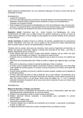 ARTE EN LA EDUCACIÓN BÁSICA REGULAR NIVEL SECUNDARIO Autor: Oscar Jaime MAMANI POCOHUANCA pág. 258
deben retomarse periódicamente, con una motivación adecuada. Es bueno el iniciar este tipo de
actividades en grupo.
Actividades tipo
o Juegos de vocalización.
o La u es la vocal adecuada para el comienzo. Se puede obtener una buena sensación sonora
fácilmente. Imitando al lobo, podemos sentir el esfuerzo al cantar con la barbilla alta en
contraste con la posición normal.
o Imitar mugidos en forma gutural contrastándolos con otros de localización nasal, que es la que
se busca. La resonancia de la n se practicará primero con la boca cerrada. Luego, entreabierta.
o Es un buen ejercicio de nasalización que lleva a la percepción de la resonancia.
Expresión verbal: Intervienen aquí los textos rimados, los trabalenguas, etc. como
entretenimiento del habla, que no deben excluir los cambios dinámicos y de tono en favor de
mayor riqueza expresiva. Un buen trabajo en este aspecto es la versión hablada de las canciones
en otros idiomas.
Cantar canciones: El objetivo inicial es su disfrute. Se cantará y paralelamente se encauzará la
emisión, articulación, buen tono, etc. con la cautela en las correcciones (mejor observaciones)
pero sin perder nada en cuanto a la espontaneidad y motivación.
Teniendo esto en cuenta, tanto para las canciones como para los fragmentos de fononimia, se
reflejan aquí algunas costumbres, reflejos e inercias más corrientes en las niñas y los niños, y
algunas sugerencias para su corrección.
o Tienen pereza para abrir la boca. Cantan entre dientes. Imaginar que se comen una gran
manzana de tres bocados y se mastica. Tras hacerlo se vuelve al canto.
o Expanden poco la cavidad bucal. Cantar imaginando que se tiene en la boca una castaña que
quema.
o Para sentir que la laringe puede subir. Palpar el cuello e imaginar que tragamos algo. La laringe
sube.
o Para sentir su descenso y ampliar la cavidad bucofaríngea. Imitar un bostezo.
o Al cantar, sacan la barbilla hacia delante o la levantan cuando la melodía sube. Con este reflejo
creen facilitar los sonidos agudos. Al contrario, provoca tensiones en el entorno de la parte alta
de la cabeza.
o Cuando cantan sentados se encorvan y pierden la postura erguida. Imaginar que el respaldo de
la silla tiene pinchos.
o Al iniciar cada frase del canto se infla el abdomen. Es un acto instintivo de proyección de la
energía en los dos sentidos: de la glotis hacia fuera (la vibración) y hacia dentro (la columna de
aire). Se invierte el flujo y no hay apoyo. Hacer sonar las sílabas con F o con H aspirada
(espirada) retardando la aparición de la vocal, para tomar conciencia de que uno mismo inicia
el impulso del soplo.
Actividades tipo:
Modos de Aprender y Trabajar una Canción
1. Escuchar la canción en actividades de movimiento u otro tipo, e interiorizarla y dejar que surja
espontáneamente e instintivamente, a la hora de cantarla.
2. Preparar una coreografía y bailar la canción antes de aprenderla.
3. Realizar ejercicios rítmicos corporales e instrumentales para acompañar la canción
(memorizados)
o Palmas, pitos, rodillas y pies
o Instrumentos escolares (ostinatos)
4. Tumbarse relajado tras un ejercicio de movimiento con la canción y escucharla y comentarla,
su letra, su origen, etc.
5. Trabajar previamente el texto de la canción: prosodia rítmica, por frases con ecos.
 