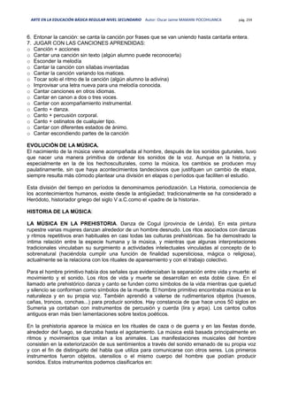 ARTE EN LA EDUCACIÓN BÁSICA REGULAR NIVEL SECUNDARIO Autor: Oscar Jaime MAMANI POCOHUANCA pág. 259
6. Entonar la canción: se canta la canción por frases que se van uniendo hasta cantarla entera.
7. JUGAR CON LAS CANCIONES APRENDIDAS:
o Canción + acciones
o Cantar una canción sin texto (algún alumno puede reconocerla)
o Esconder la melodía
o Cantar la canción con sílabas inventadas
o Cantar la canción variando los matices.
o Tocar solo el ritmo de la canción (algún alumno la adivina)
o Improvisar una letra nueva para una melodía conocida.
o Cantar canciones en otros idiomas.
o Cantar en canon a dos o tres voces.
o Cantar con acompañamiento instrumental.
o Canto + danza.
o Canto + percusión corporal.
o Canto + ostinatos de cualquier tipo.
o Cantar con diferentes estados de ánimo.
o Cantar escondiendo partes de la canción
EVOLUCIÓN DE LA MÚSICA.
El nacimiento de la música viene acompañada al hombre, después de los sonidos guturales, tuvo
que nacer una manera primitiva de ordenar los sonidos de la voz. Aunque en la historia, y
especialmente en la de los hechosculturales, como la música, los cambios se producen muy
paulatinamente, sin que haya acontecimientos tandecisivos que justifquen un cambio de etapa,
siempre resulta más cómodo plantear una división en etapas o períodos que faciliten el estudio.
Esta división del tiempo en períodos la denominamos periodización. La Historia, comociencia de
los acontecimientos humanos, existe desde la antigüedad; tradicionalmente se ha considerado a
Heródoto, historiador griego del siglo V a.C.como el «padre de la historia».
HISTORIA DE LA MÚSICA:
LA MÚSICA EN LA PREHISTORIA. Danza de Cogul (provincia de Lérida). En esta pintura
rupestre varias mujeres danzan alrededor de un hombre desnudo. Los ritos asociados con danzas
y ritmos repetitivos eran habituales en casi todas las culturas prehistóricas. Se ha demostrado la
íntima relación entre la especie humana y la música, y mientras que algunas interpretaciones
tradicionales vinculaban su surgimiento a actividades intelectuales vinculadas al concepto de lo
sobrenatural (haciéndola cumplir una función de finalidad supersticiosa, mágica o religiosa),
actualmente se la relaciona con los rituales de apareamiento y con el trabajo colectivo.
Para el hombre primitivo había dos señales que evidenciaban la separación entre vida y muerte: el
movimiento y el sonido. Los ritos de vida y muerte se desarrollan en esta doble clave. En el
llamado arte prehistórico danza y canto se funden como símbolos de la vida mientras que quietud
y silencio se conforman como símbolos de la muerte. El hombre primitivo encontraba música en la
naturaleza y en su propia voz. También aprendió a valerse de rudimentarios objetos (huesos,
cañas, troncos, conchas...) para producir sonidos. Hay constancia de que hace unos 50 siglos en
Sumeria ya contaban con instrumentos de percusión y cuerda (lira y arpa). Los cantos cultos
antiguos eran más bien lamentaciones sobre textos poéticos.
En la prehistoria aparece la música en los rituales de caza o de guerra y en las fiestas donde,
alrededor del fuego, se danzaba hasta el agotamiento. La música está basada principalmente en
ritmos y movimientos que imitan a los animales. Las manifestaciones musicales del hombre
consisten en la exteriorización de sus sentimientos a través del sonido emanado de su propia voz
y con el fin de distinguirlo del habla que utiliza para comunicarse con otros seres. Los primeros
instrumentos fueron objetos, utensilios o el mismo cuerpo del hombre que podían producir
sonidos. Estos instrumentos podemos clasificarlos en:
 