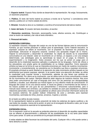 ARTE EN LA EDUCACIÓN BÁSICA REGULAR NIVEL SECUNDARIO Autor: Oscar Jaime MAMANI POCOHUANCA pág. 26
3. Espacio teatral. Espacio físico donde se desarrolla la representación. No exige, forzosamente,
un escenario preparado.
4. Público. El éxito del hecho teatral se produce a través de la ³química´ o coincidencia entre
actores y público en un mismo estado de ánimo.
5. Director. Estudia la obra en su totalidad y coordina el funcionamiento del elenco teatral.
6. Autor del texto. El creador del texto dramático, el escritor.
7. Elementos escénicos. Decorado, escenografía, luces, efectos sonoros, etc. Contribuyen a
crear la ilusión de realidad y dar vida al texto dramático.
8. Personal del teatro.
EXPRESIÓN CORPORAL.
La expresión corporal o lenguaje del cuerpo es una de las formas básicas para la comunicación
humana; ya que muchas personas lo utilizan para el aprendizaje. Como material educativo, la
expresión corporal se refiere al movimiento, con el propósito de favorecer los procesos de
aprendizaje, estructurar el esquema corporal, construir una apropiada imagen de sí mismo,
mejorar la comunicación y desarrollar la creatividad. Su objeto de estudio es la corporalidad
comunicativa en una relación: estar en movimiento en un tiempo, un espacio y con una energía
determinada. Las estrategias para su aprendizaje se basan en el juego, la imitación, la
experimentación y la imaginación. Estos procesos son los que se ponen en juego para el
desarrollo de la creatividad expresiva aplicada a cualquiera de los lenguajes. Como tal, ofrece a
los educadores una amplia gama de posibilidades en su trabajo específico. Como expresión
artística se basa en la forma en que se interpreta emociones por medio de nuestros movimientos:
inconsciente y conscientemente, se caracteriza por la disciplina que lleva a expresar emociones.
El propósito principal es sentir libertad en la ejecución de cada movimiento artístico basado en los
sentimientos que quieren expresar, ejemplo: si se quiere hacer una ejecución de éstas, se utiliza
la creatividad para inventar formas y movimientos, además de que tienen que sentirse en
completa libertad. Por último es la corporación, que se utiliza como la única comunicación a través
de los movimientos del cuerpo. Siempre debemos estar seguros de nosotros mismos. Nos sirve
para poder comunicarnos sin usar el lenguaje oral como con las personas con discapacidades
auditivas y visuales, que utilizando sus manos logran un muy efectivo medio de comunicación. El
lenguaje del cuerpo no es una ciencia exacta. A veces los gestos o movimientos de las manos o
los brazos pueden ser una guía de sus pensamientos o emociones subconscientes, pero a
menudo esos indicios son erróneos. Las señales no verbales se usan para establecer y mantener
relaciones personales, mientras que las palabras se utilizan para comunicar información acerca de
los sucesos externos. Se pueden realizar imitaciones de aves y animales para expresar
movimientos, caminatas de niños, jóvenes, ancianos, mujeres y varones.
En el teatro se define de esta manera:
En la representación teatral se podría prescindir de todos los sistemas de signos auditivos y de
casi todos los visuales, menos de la acción; el actor es el encargado de llevarla a cabo, por lo que
la expresión corporal es esencial en la representación.
EXPRESIÓN VOCAL.
Con la expresión vocal en la escuela se pretende potenciar el desarrollo de aquellas capacidades
que se refieren al descubrimiento y utilización de las posibilidades de la voz tanto para hablar
como para cantar. El canto se convertirá en la principal actividad musical.
A estas edades se debe favorecer las actividades del canto. Cualquier niño o niña puede cantar y
tiene derecho a cantar.
 