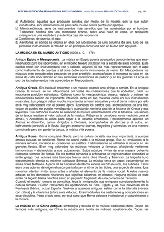 ARTE EN LA EDUCACIÓN BÁSICA REGULAR NIVEL SECUNDARIO Autor: Oscar Jaime MAMANI POCOHUANCA pág. 260
a) Autófonos: aquellos que producen sonidos por medio de la materia con la que están
construidos, son instrumentos de percusión, hueso contra piedra por ejemplo.
b) Membranófonos: serie de instrumentos más sencillos que los construidos por el hombre.
Tambores: hechos con una membrana tirante, sobre una nuez de coco, un recipiente
cualquiera o una verdadera y autentica caja de resonancia
c) Cordófonos: de cuerda, el arpa
d) Aerófonos: el sonido se origina en ellos por vibraciones de una columna de aire. Uno de los
primeros instrumentos: la "flauta" en un principio construida con un hueso con agujeros.
LA MÚSICA EN EL MUNDO ANTIGUO (5000 a. C. – 476)
Antiguo Egipto y Mesopotamia. La música en Egipto poseía avanzados conocimientos que eran
reservados para los sacerdotes, en el Imperio Nuevo utilizaban ya la escala de siete sonidos. Este
pueblo contó con instrumentario rico y variado, algunos de los más representativos son el arpa
como instrumento de cuerdas y el oboe doble como instrumento de viento. En Mesopotamia los
músicos eran considerados personas de gran prestigio, acompañaban al monarca no sólo en los
actos de culto sino también en las suntuosas ceremonias de palacio y en las guerras. El arpa es
uno de los instrumentos más apreciados en Mesopotamia.
Antigua Grecia. Era habitual encontrar a un músico tocando una siringa o similar. En la Antigua
Grecia, la música se vio influenciada por todas las civilizaciones que la rodeaban, dada su
importante posición estratégica. Culturas como la mesopotámica, etrusca, egipcia o incluso las
indoeuropeas fueron de importante influencia tanto en sus músicas como en sus instrumentos
musicales. Los griegos daban mucha importancia al valor educativo y moral de la música por ello
está muy relacionada con el poema épico. Aparecen los bardos que, acompañados de una lira,
vagan de pueblo en pueblo mendigando y guardando memoria oral de la historia de Grecia y sus
leyendas. Fue entonces cuando se relacionó la música estrechamente con la filosofía. Los sabios
de la época resaltan el valor cultural de la música. Pitágoras la considera «una medicina para el
alma», y Aristóteles la utiliza para llegar a la catarsis emocional. Posteriormente aparece en
Atenas el ditirambo, cantos dirigidos a Dionisos, acompañados de danzas y el aulos, un
instrumento parecido a la flauta. Surgen asimismo dramas, tragedias y comedias de una manera
combinada pero sin perder la danza, la música y la poesía.
Antigua Roma. Roma conquistó Grecia, pero la cultura de ésta era muy importante, y aunque
ambas culturas se fundieron, Roma no aportó nada a la música griega. Eso sí, evolucionó a la
manera romana, variando en ocasiones su estética. Habitualmente se utilizaba la música en las
grandes fiestas. Eran muy valorados los músicos virtuosos o famosos, añadiendo vertientes
humorísticas y distendidas a sus actuaciones. Estos músicos vivían de una manera bohemia
rodeados siempre de fiestas. En los teatros romanos o anfiteatros se representaban comedias al
estilo griego. Los autores más famosos fueron entre otros Plauto y Terencio. La tragedia tuvo
trascendencia siendo su máximo cultivador Séneca. La música tenía un papel trascendental en
estas obras teatrales. A partir de la fundación de Roma sucede un hito musical, los ludiones. Éstos
eran unos actores de origen etrusco que bailaban al ritmo de las tibiae, una especie de aulos. Los
romanos intentan imitar estos artes y añaden el elemento de la música vocal. A estos nuevos
artistas se les denominó histriones que significa bailarines en etrusco. Ninguna música de este
estilo ha llegado hasta nosotros salvo un pequeño fragmento de una comedia de Terencio.
Cuando el imperio romano se consolida, llega la inmigración que enriquece considerablemente la
cultura romana. Fueron relevantes las aportaciones de Siria, Egipto y las que provenían de la
Península Ibérica, actual España. Vuelven a aparecer antiguos estilos como la citarodia (versos
con cítara) y la citarística (cítara sola virtuosa). Eran habituales los certámenes y competiciones en
esta disciplina. Pese a todo esto, no está claro que Roma valorara institucional y culturalmente a
la música.
La música en la China Antigua: simbología y textura en la música tradicional china. Desde los
tiempos más antiguos, en China la música era tenida en máxima consideración. Todas las
 