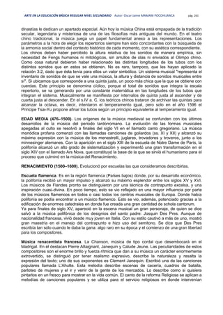 ARTE EN LA EDUCACIÓN BÁSICA REGULAR NIVEL SECUNDARIO Autor: Oscar Jaime MAMANI POCOHUANCA pág. 261
dinastías le dedican un apartado especial. Aún hoy la música China está empapada de la tradición
secular, legendaria y misteriosa de una de las filosofías más antiguas del mundo. En el teatro
chino tradicional, la música juega un papel fundamental anexo a las representaciones. Los
parámetros a la hora de elegir los repertorios siempre han sido concordantes con la búsqueda de
la armonía social dentro del contexto histórico de cada momento, con su estética correspondiente.
Los chinos deben haber percibido la altura relativa de los sonidos de manera empírica, sin
necesidad de Fengs humanos ni mitológicos, sin arrullos de olas ni enviados al Olimpo chino.
Como cosa natural debieron haber relacionado las distintas longitudes de los tubos con los
distintos sonidos que en estos se obtienen. No es raro, tampoco, que les hayan aplicado la
relación 3:2, dado que ésta tenía para ellos un valor simbólico. Un sistema musical "representa el
inventario de sonidos de que se vale una música, la altura y distancia de sonidos musicales entre
sí". Si ubicamos que corresponde a una quinta justa, un poco más chica que la que se obtiene con
cuerdas. Este principio se denomina cíclico, porque el total de sonidos que integra la escala
repertorio, se va generando por una constante matemática en las longitudes de los tubos que
integran el sistema. Musicalmente se manifiesta por intervalos de quinta justa al ascender y de
cuarta justa al descender. En el s.IV a. C. los teóricos chinos trataron de archivar las quintas para
alcanzar la octava, es decir, intentaron el temperamento igual, pero solo en el año 1596 el
Príncipe Tsai-Yu propone afinar los tubos según un principio equivalente al temperamento igual.
EDAD MEDIA (476–1500). Los orígenes de la música medieval se confunden con los últimos
desarrollos de la música del periodo tardorromano. La evolución de las formas musicales
apegadas al culto se resolvió a finales del siglo VI en el llamado canto gregoriano. La música
monódica profana comenzó con las llamadas canciones de goliardos (ss. XI y XII) y alcanzó su
máxima expresión con la música de los menestrelli, juglares, trovadores y troveros, junto a los
minnesinger alemanes. Con la aparición en el siglo XIII de la escuela de Notre Dame de París, la
polifonía alcanzó un alto grado de sistematización y experimentó una gran transformación en el
siglo XIV con el llamado Ars Nova, que constituyó la base de la que se sirvió el humanismo para el
proceso que culminó en la música del Renacimiento.
RENACIMIENTO (1500–1600). Evolucionó por escuelas las que consideramos describirlas.
Escuela flamenca. Es en la región flamenca (Países bajos) donde, por su desarrollo económico,
la polifonía recibió un mayor impulso y alcanzó su máximo esplendor entre los siglos XV y XVI.
Los músicos de Flandes pronto se distinguieron por una técnica de contrapunto excelsa, y una
inspiración cuasi-divina. En poco tiempo, esto se vio reflejado en una mayor influencia por parte
de los músicos flamencos en todos o casi todos los centros musicales de Europa. Donde había
polifonía se podía encontrar a un músico flamenco. Esto se vio, además, potenciado gracias a la
edificación de enormes catedrales en donde fue creada una gran cantidad de schola cantorum.
Ya para finales de siglo XV, apareció en la escena musical un gran personaje, de quien se dice
salvó a la música polifónica de los designios del santo padre: Josquin Des Pres. Aunque de
nacionalidad francesa, vivió desde muy joven en Italia. Con su estilo cautivó a más de uno, mostró
gran maestría en el manejo del contrapunto e hizo uso del semitono. Se dice que Des Pres
escribía tan sólo cuando le daba la gana: algo raro en su época y el comienzo de una gran libertad
para los compositores.
Música renacentista francesa. La Chanson, música de tipo cordal que desembocará en el
Madrigal. En él destacan Pierre Attaignant, Janequin y Calude Jeune. Las peculiaridades de estos
compositores son el enorme brillo y fuerza rítmica que dan a su música un carácter enormemente
extrovertido, se distinguió por tener realismo expresivo, describe la naturaleza y resalta la
expresión del texto; uno de sus exponentes es Clement Janequin. Escribió una de las canciones
populares llamada L'Ahutte. Esta melodía describe escenas de cacería, cuadros de batalla,
parloteo de mujeres y el ir y venir de la gente de los mercados. Lo describe como si quisiera
pintarlos en un fresco para mostrar en la vida común. El canto de la reforma Religiosa se aplican a
melodías de canciones populares y se utiliza para el servicio religiosos en donde intervenían
 