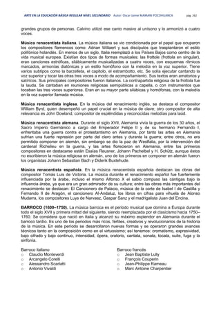 ARTE EN LA EDUCACIÓN BÁSICA REGULAR NIVEL SECUNDARIO Autor: Oscar Jaime MAMANI POCOHUANCA pág. 262
grandes grupos de personas. Calvino utilizó ese canto masivo al unísono y lo armonizó a cuatro
voces.
Música renacentista italiana. La música italiana se vio condicionada por el papel que ocuparon
los compositores flamencos como: Adrian Willaert y sus discípulos que trasplantaron el estilo
polifónico holandés. En menos de un siglo, Italia reemplazó a los Países Bajos como centro de la
vida musical europea. Existían dos tipos de formas musicales: las frottole (frottola en singular),
eran canciones estróficas, silábicamente musicalizadas a cuatro voces, con esquemas rítmicos
marcados, armonías diatónicas y un estilo homófono con la melodía en la voz superior. Tiene
varios subtipos como la barzelleta, el capitolo, el estrambotto, etc. Se solía ejecutar cantando la
voz superior y tocar las otras tres voces a modo de acompañamiento. Sus textos eran amatorios y
satíricos. Sus principales compositores fueron italianos. La contrapartida religiosa de la frottola fue
la lauda. Se cantaban en reuniones religiosas semipúblicas a capella, o con instrumentos que
tocaban las tres voces superiores. Eran en su mayor parte silábicas y homófonas, con la melodía
en la voz superior llamada música.
Música renacentista inglesa. En la música del renacimiento inglés, se destaca el compositor
William Byrd, quien desempeñó un papel crucial en la música de clave; otro compositor de alta
relevancia es John Dowland, compositor de espléndidas y reconocidas melodías para laúd.
Música renacentista alemana. Durante el siglo XVII, Alemania vivía la guerra de los 30 años, el
Sacro Imperio Germánico a cargo del Emperador Felipe II y de su hermano Fernando I,
enfrentaba una guerra contra el protestantismo en Alemania, por tanto las artes en Alemania
sufrían una fuerte represión por parte del clero antes y durante la guerra; entre otros, no era
permitido componer en alemán, sin embargo se dio la paz de Westfalia, por la intervención del
cardenal Richelieu en la guerra, y las artes florecieron en Alemania, entre los primeros
compositores en destacarse están Esaías Reusner, Johann Pachelbel y H. Schütz, aunque éstos
no escribieron la música religiosa en alemán, uno de los primeros en componer en alemán fueron
los organistas Johann Sebastian Bach y Diderik Buxtehude.
Música renacentista española. En la música renacentista española destacan las obras del
compositor Tomás Luis de Victoria. La música durante el renacimiento español fue fuertemente
influenciada por la árabe, incluso el mismo Alfonso X el sabio compuso las cántigas bajo la
influencia árabe, ya que era un gran admirador de su cultura; entre las obras más importantes del
renacimiento se destacan: El Cancionero de Palacio, música de la corte de Isabel I de Castilla y
Fernando II de Aragón, el cancionero Al-Andaluz, los libros en cifras para vihuela de Alonso
Mudarra, los compositores Luys de Narvaez, Gaspar Sanz y el madrigalista Juan del Encina.
BARROCO (1600–1750). La música barroca es el periodo musical que domina a Europa durante
todo el siglo XVII y primera mitad del siguiente, siendo reemplazada por el clasicismo hacia 1750–
1760. Se considera que nació en Italia y alcanzó su máximo esplendor en Alemania durante el
barroco tardío. Es uno de los periodos más ricos, fértiles, creativos y revolucionarios de la historia
de la música. En este período se desarrollaron nuevas formas y se operaron grandes avances
técnicos tanto en la composición como en el virtuosismo; así tenemos: cromatismo, expresividad,
bajo cifrado y bajo continuo, intensidad, ópera, oratorio, cantata, sonata, tocata, suite, fuga y la
sinfonía.
Barroco italiano
o Claudio Monteverdi
o Arcangelo Corelli
o Alessandro Scarlatti
o Antonio Vivaldi
Barroco francés
o Jean Baptiste Lully
o François Couperin
o Jean-Philippe Rameau
o Marc Antoine Charpentier
 